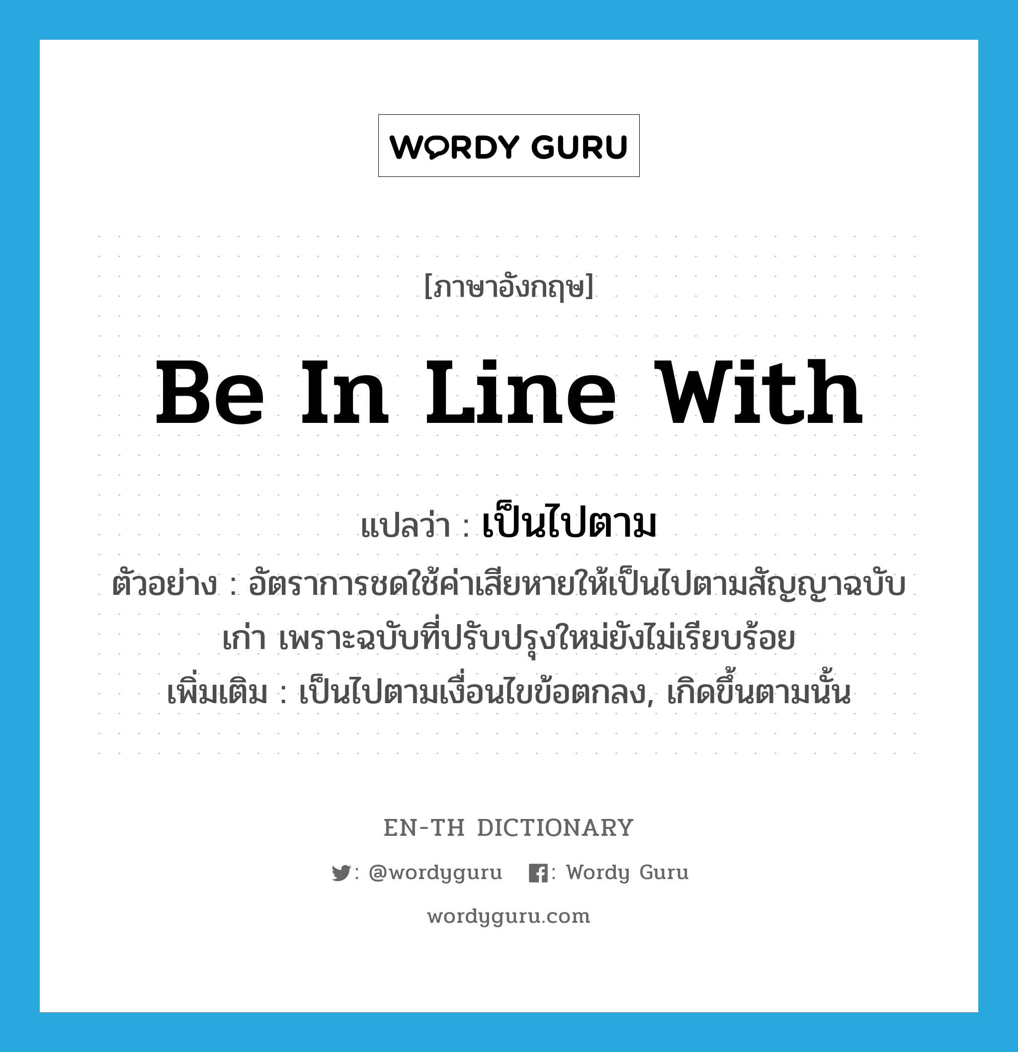 be in line with แปลว่า?, คำศัพท์ภาษาอังกฤษ be in line with แปลว่า เป็นไปตาม ประเภท V ตัวอย่าง อัตราการชดใช้ค่าเสียหายให้เป็นไปตามสัญญาฉบับเก่า เพราะฉบับที่ปรับปรุงใหม่ยังไม่เรียบร้อย เพิ่มเติม เป็นไปตามเงื่อนไขข้อตกลง, เกิดขึ้นตามนั้น หมวด V