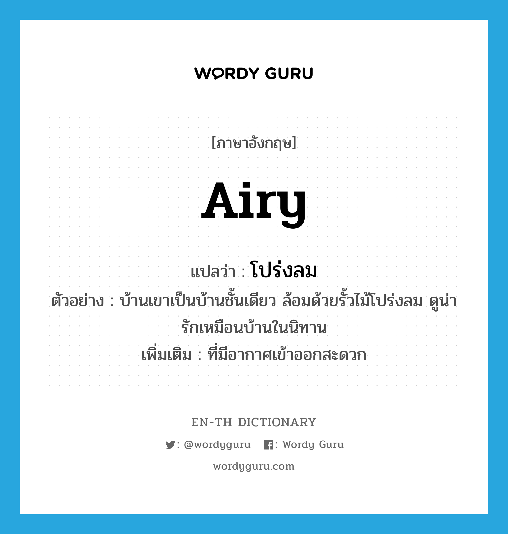 airy แปลว่า?, คำศัพท์ภาษาอังกฤษ airy แปลว่า โปร่งลม ประเภท ADJ ตัวอย่าง บ้านเขาเป็นบ้านชั้นเดียว ล้อมด้วยรั้วไม้โปร่งลม ดูน่ารักเหมือนบ้านในนิทาน เพิ่มเติม ที่มีอากาศเข้าออกสะดวก หมวด ADJ