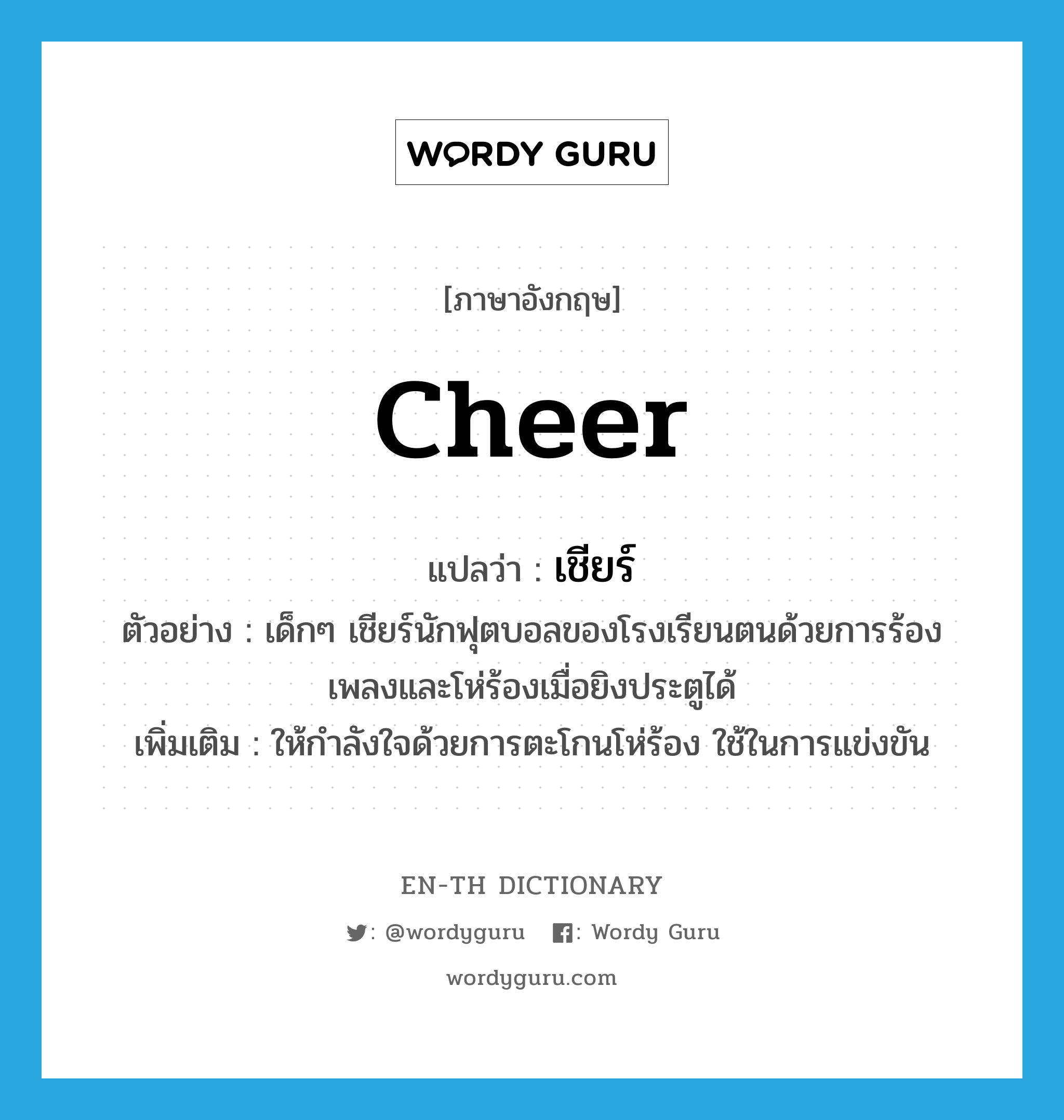 cheer แปลว่า?, คำศัพท์ภาษาอังกฤษ cheer แปลว่า เชียร์ ประเภท V ตัวอย่าง เด็กๆ เชียร์นักฟุตบอลของโรงเรียนตนด้วยการร้องเพลงและโห่ร้องเมื่อยิงประตูได้ เพิ่มเติม ให้กำลังใจด้วยการตะโกนโห่ร้อง ใช้ในการแข่งขัน หมวด V