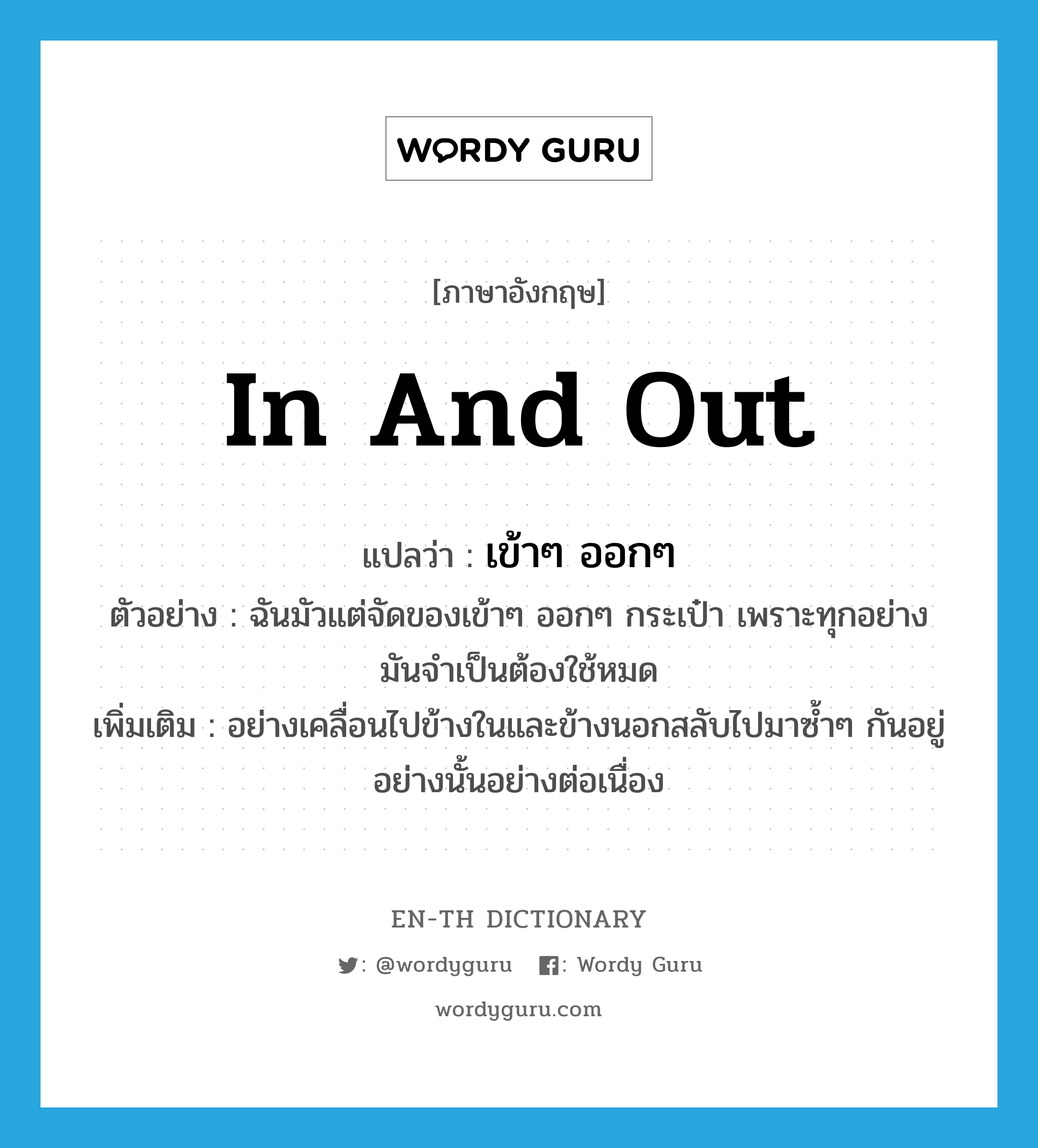 in and out แปลว่า?, คำศัพท์ภาษาอังกฤษ in and out แปลว่า เข้าๆ ออกๆ ประเภท ADV ตัวอย่าง ฉันมัวแต่จัดของเข้าๆ ออกๆ กระเป๋า เพราะทุกอย่างมันจำเป็นต้องใช้หมด เพิ่มเติม อย่างเคลื่อนไปข้างในและข้างนอกสลับไปมาซ้ำๆ กันอยู่อย่างนั้นอย่างต่อเนื่อง หมวด ADV