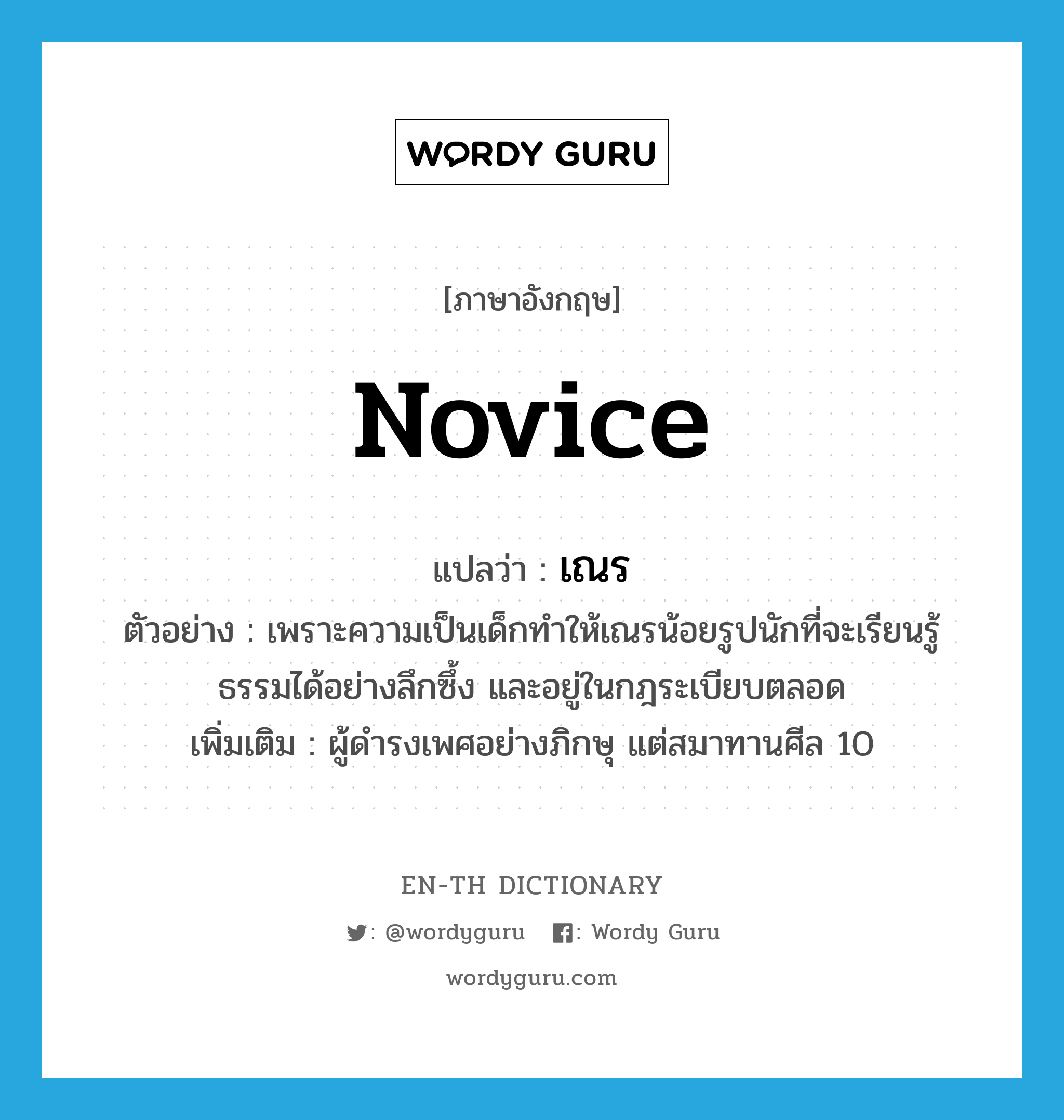 novice แปลว่า?, คำศัพท์ภาษาอังกฤษ novice แปลว่า เณร ประเภท N ตัวอย่าง เพราะความเป็นเด็กทำให้เณรน้อยรูปนักที่จะเรียนรู้ธรรมได้อย่างลึกซึ้ง และอยู่ในกฎระเบียบตลอด เพิ่มเติม ผู้ดำรงเพศอย่างภิกษุ แต่สมาทานศีล 10 หมวด N