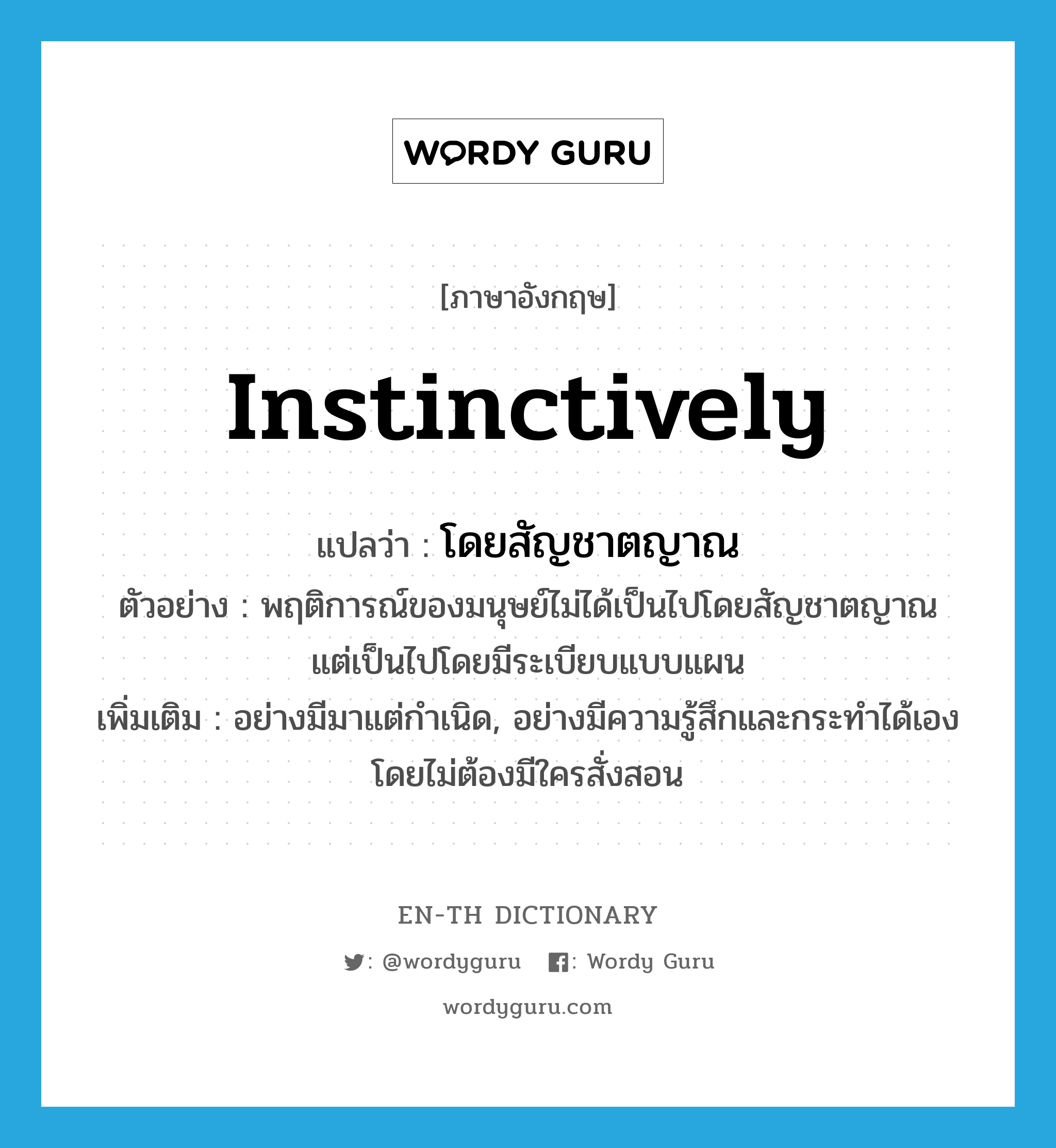 instinctively แปลว่า?, คำศัพท์ภาษาอังกฤษ instinctively แปลว่า โดยสัญชาตญาณ ประเภท ADV ตัวอย่าง พฤติการณ์ของมนุษย์ไม่ได้เป็นไปโดยสัญชาตญาณ แต่เป็นไปโดยมีระเบียบแบบแผน เพิ่มเติม อย่างมีมาแต่กำเนิด, อย่างมีความรู้สึกและกระทำได้เองโดยไม่ต้องมีใครสั่งสอน หมวด ADV