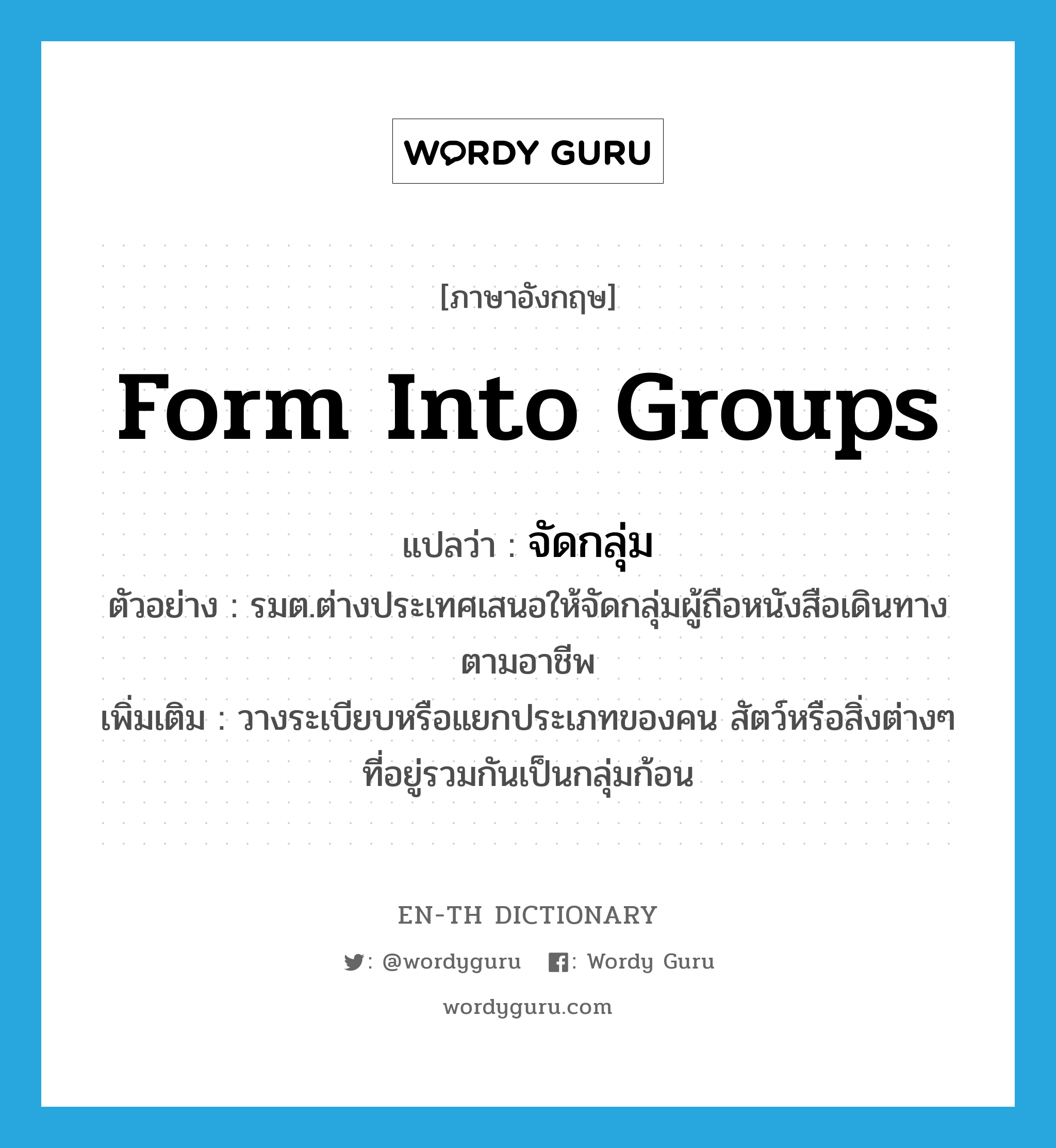 form into groups แปลว่า?, คำศัพท์ภาษาอังกฤษ form into groups แปลว่า จัดกลุ่ม ประเภท V ตัวอย่าง รมต.ต่างประเทศเสนอให้จัดกลุ่มผู้ถือหนังสือเดินทางตามอาชีพ เพิ่มเติม วางระเบียบหรือแยกประเภทของคน สัตว์หรือสิ่งต่างๆ ที่อยู่รวมกันเป็นกลุ่มก้อน หมวด V