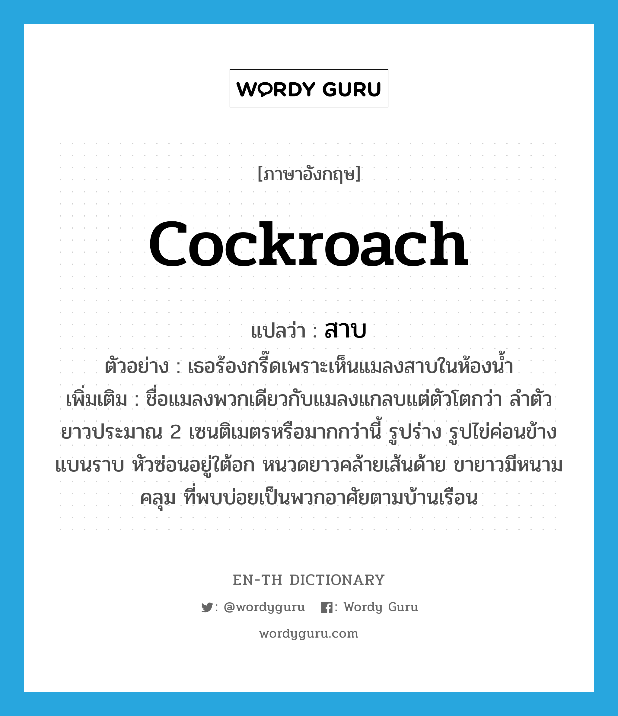 cockroach แปลว่า?, คำศัพท์ภาษาอังกฤษ cockroach แปลว่า สาบ ประเภท N ตัวอย่าง เธอร้องกรี๊ดเพราะเห็นแมลงสาบในห้องน้ำ เพิ่มเติม ชื่อแมลงพวกเดียวกับแมลงแกลบแต่ตัวโตกว่า ลำตัวยาวประมาณ 2 เซนติเมตรหรือมากกว่านี้ รูปร่าง รูปไข่ค่อนข้างแบนราบ หัวซ่อนอยู่ใต้อก หนวดยาวคล้ายเส้นด้าย ขายาวมีหนามคลุม ที่พบบ่อยเป็นพวกอาศัยตามบ้านเรือน หมวด N