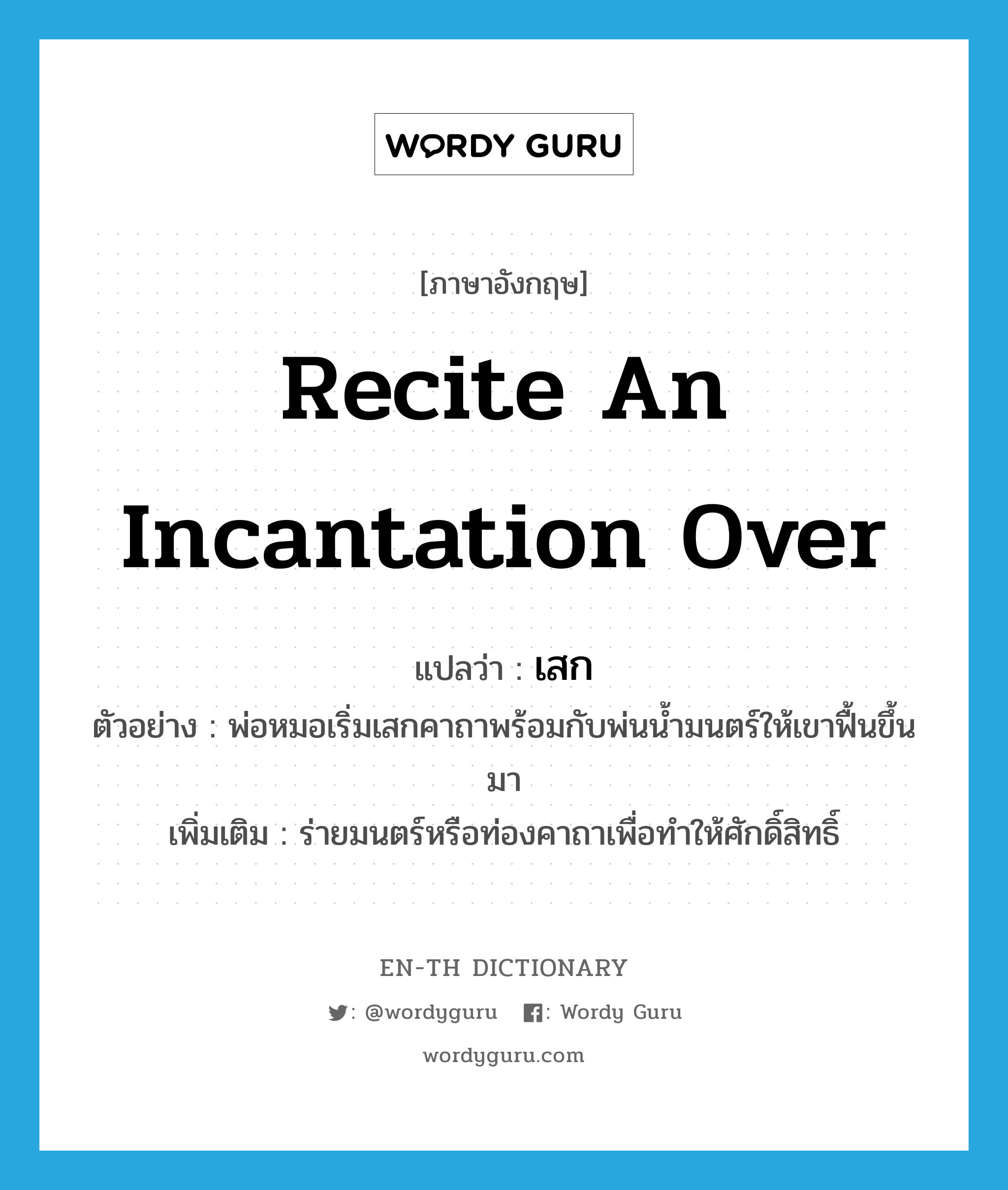 recite an incantation over แปลว่า?, คำศัพท์ภาษาอังกฤษ recite an incantation over แปลว่า เสก ประเภท V ตัวอย่าง พ่อหมอเริ่มเสกคาถาพร้อมกับพ่นน้ำมนตร์ให้เขาฟื้นขึ้นมา เพิ่มเติม ร่ายมนตร์หรือท่องคาถาเพื่อทำให้ศักดิ์สิทธิ์ หมวด V