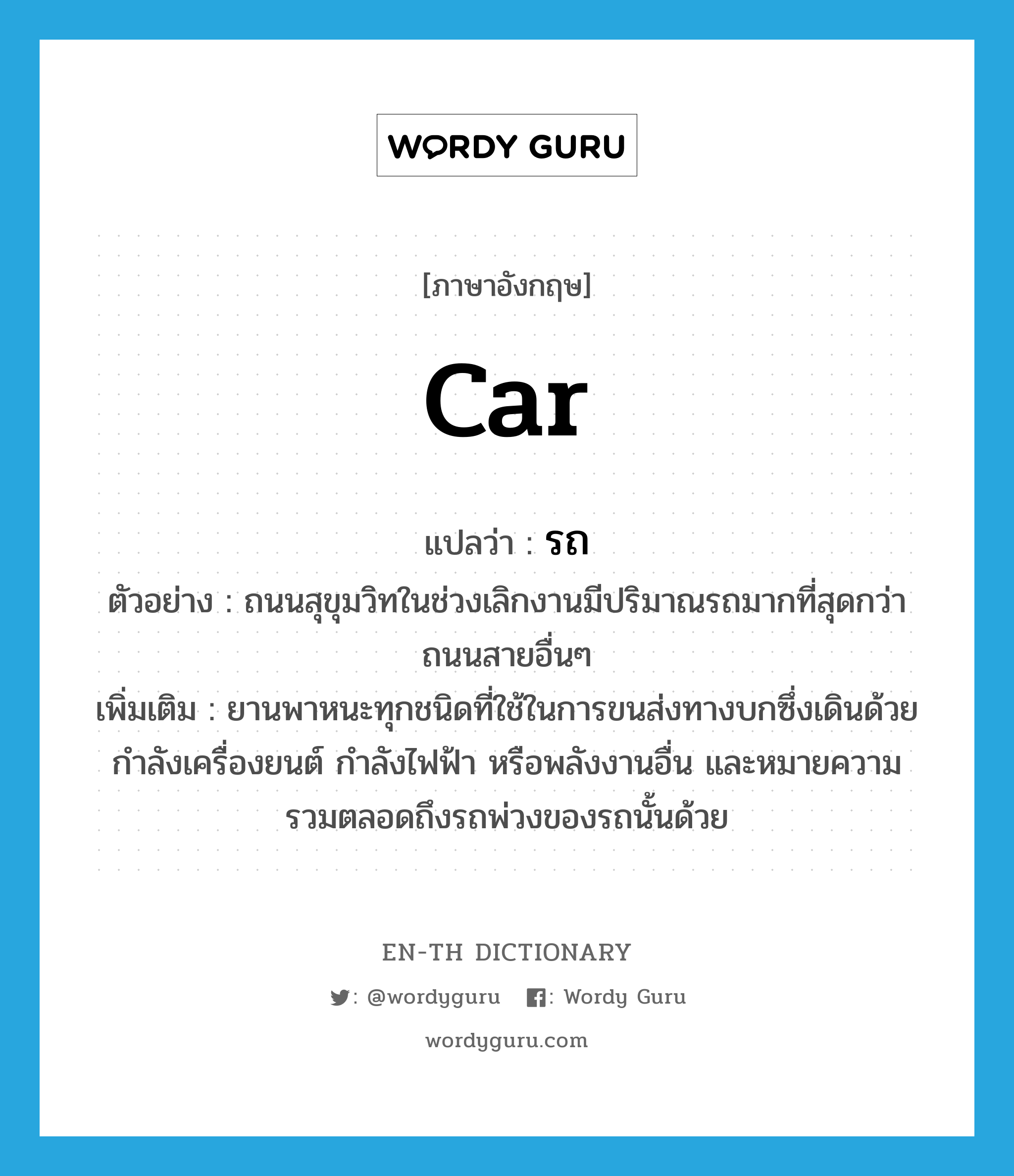 car แปลว่า?, คำศัพท์ภาษาอังกฤษ car แปลว่า รถ ประเภท N ตัวอย่าง ถนนสุขุมวิทในช่วงเลิกงานมีปริมาณรถมากที่สุดกว่าถนนสายอื่นๆ เพิ่มเติม ยานพาหนะทุกชนิดที่ใช้ในการขนส่งทางบกซึ่งเดินด้วยกำลังเครื่องยนต์ กำลังไฟฟ้า หรือพลังงานอื่น และหมายความรวมตลอดถึงรถพ่วงของรถนั้นด้วย หมวด N