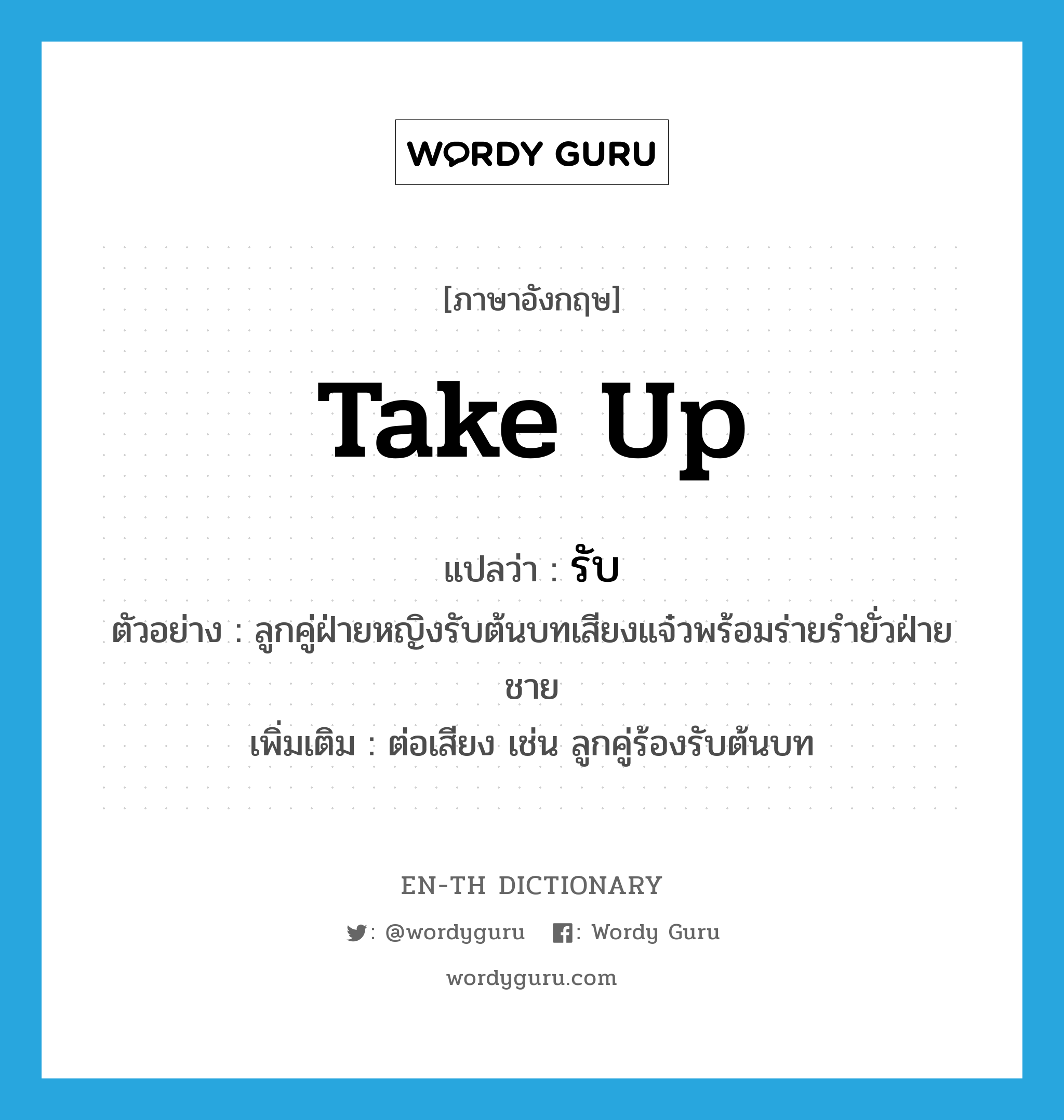 take up แปลว่า?, คำศัพท์ภาษาอังกฤษ take up แปลว่า รับ ประเภท V ตัวอย่าง ลูกคู่ฝ่ายหญิงรับต้นบทเสียงแจ๋วพร้อมร่ายรำยั่วฝ่ายชาย เพิ่มเติม ต่อเสียง เช่น ลูกคู่ร้องรับต้นบท หมวด V