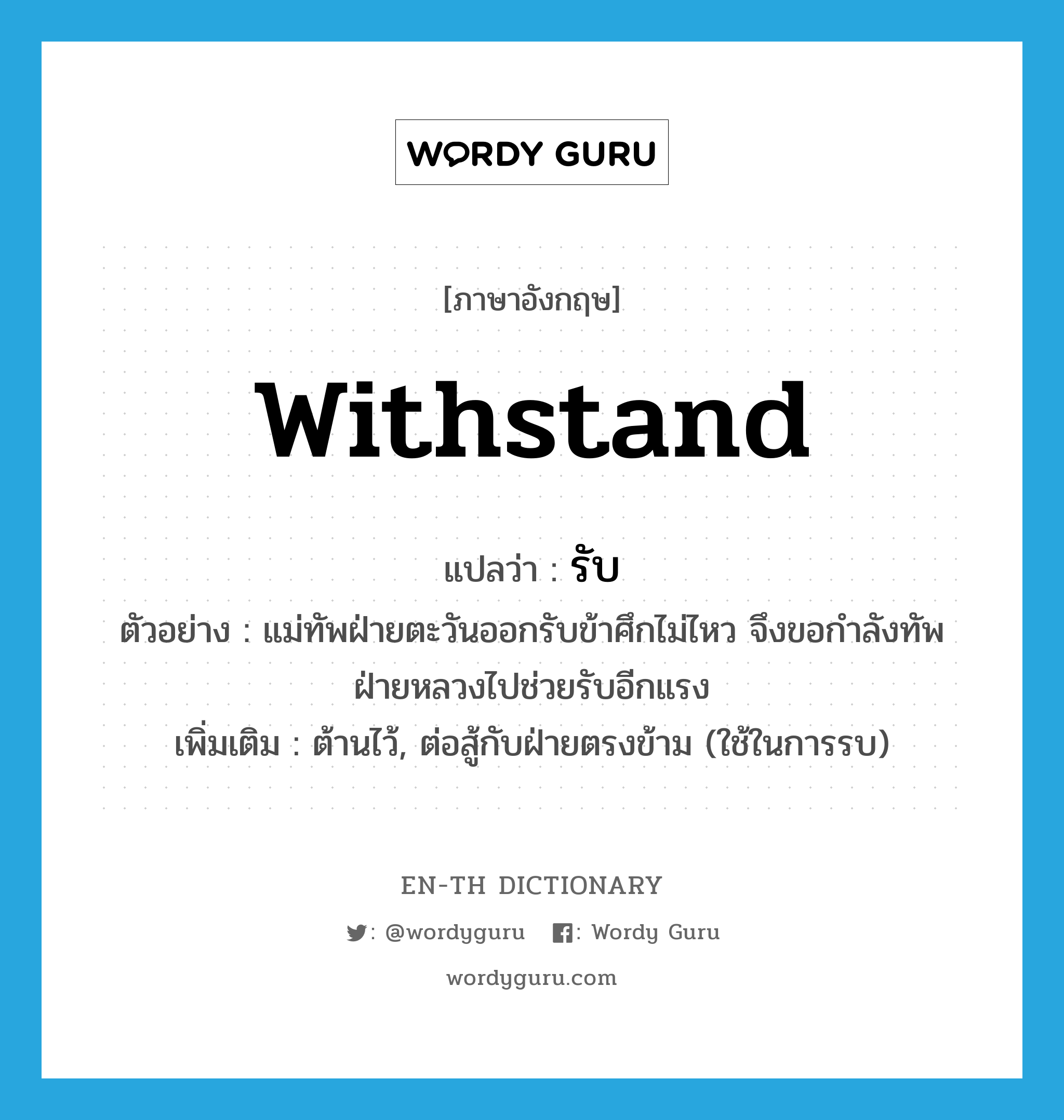 withstand แปลว่า?, คำศัพท์ภาษาอังกฤษ withstand แปลว่า รับ ประเภท V ตัวอย่าง แม่ทัพฝ่ายตะวันออกรับข้าศึกไม่ไหว จึงขอกำลังทัพฝ่ายหลวงไปช่วยรับอีกแรง เพิ่มเติม ต้านไว้, ต่อสู้กับฝ่ายตรงข้าม (ใช้ในการรบ) หมวด V