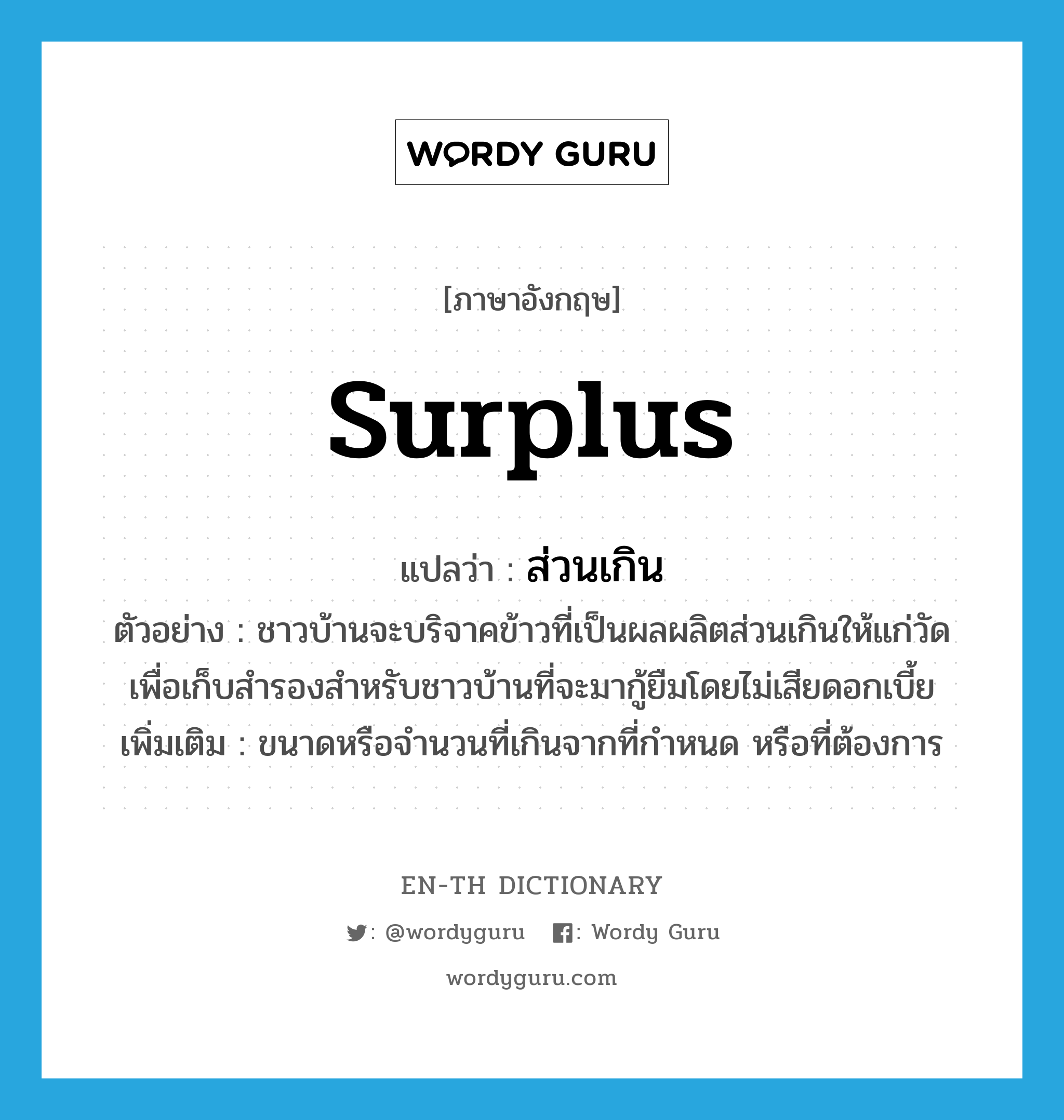 surplus แปลว่า?, คำศัพท์ภาษาอังกฤษ surplus แปลว่า ส่วนเกิน ประเภท ADJ ตัวอย่าง ชาวบ้านจะบริจาคข้าวที่เป็นผลผลิตส่วนเกินให้แก่วัด เพื่อเก็บสำรองสำหรับชาวบ้านที่จะมากู้ยืมโดยไม่เสียดอกเบี้ย เพิ่มเติม ขนาดหรือจำนวนที่เกินจากที่กำหนด หรือที่ต้องการ หมวด ADJ