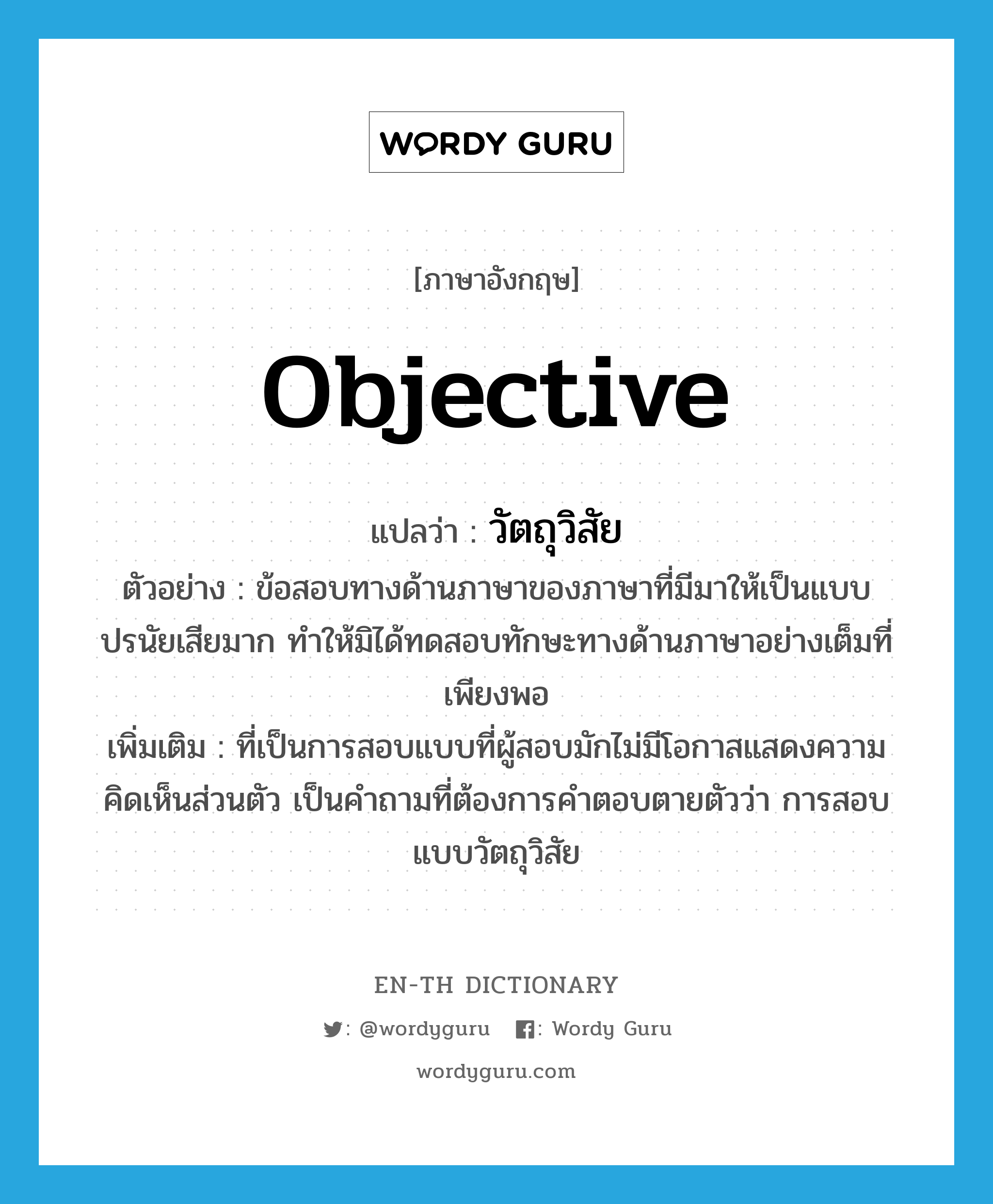 objective แปลว่า?, คำศัพท์ภาษาอังกฤษ objective แปลว่า วัตถุวิสัย ประเภท ADJ ตัวอย่าง ข้อสอบทางด้านภาษาของภาษาที่มีมาให้เป็นแบบปรนัยเสียมาก ทำให้มิได้ทดสอบทักษะทางด้านภาษาอย่างเต็มที่เพียงพอ เพิ่มเติม ที่เป็นการสอบแบบที่ผู้สอบมักไม่มีโอกาสแสดงความคิดเห็นส่วนตัว เป็นคำถามที่ต้องการคำตอบตายตัวว่า การสอบแบบวัตถุวิสัย หมวด ADJ