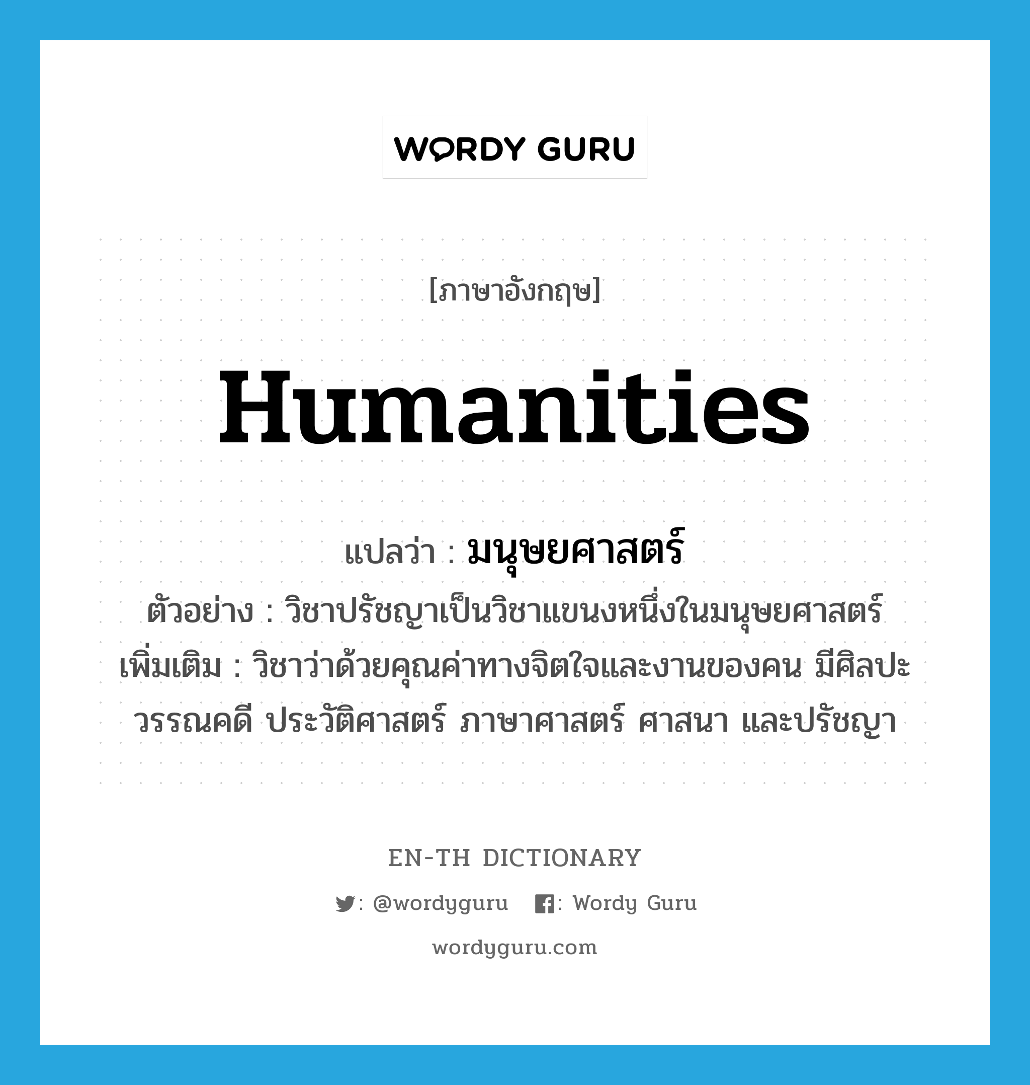 humanities แปลว่า?, คำศัพท์ภาษาอังกฤษ humanities แปลว่า มนุษยศาสตร์ ประเภท N ตัวอย่าง วิชาปรัชญาเป็นวิชาแขนงหนึ่งในมนุษยศาสตร์ เพิ่มเติม วิชาว่าด้วยคุณค่าทางจิตใจและงานของคน มีศิลปะ วรรณคดี ประวัติศาสตร์ ภาษาศาสตร์ ศาสนา และปรัชญา หมวด N