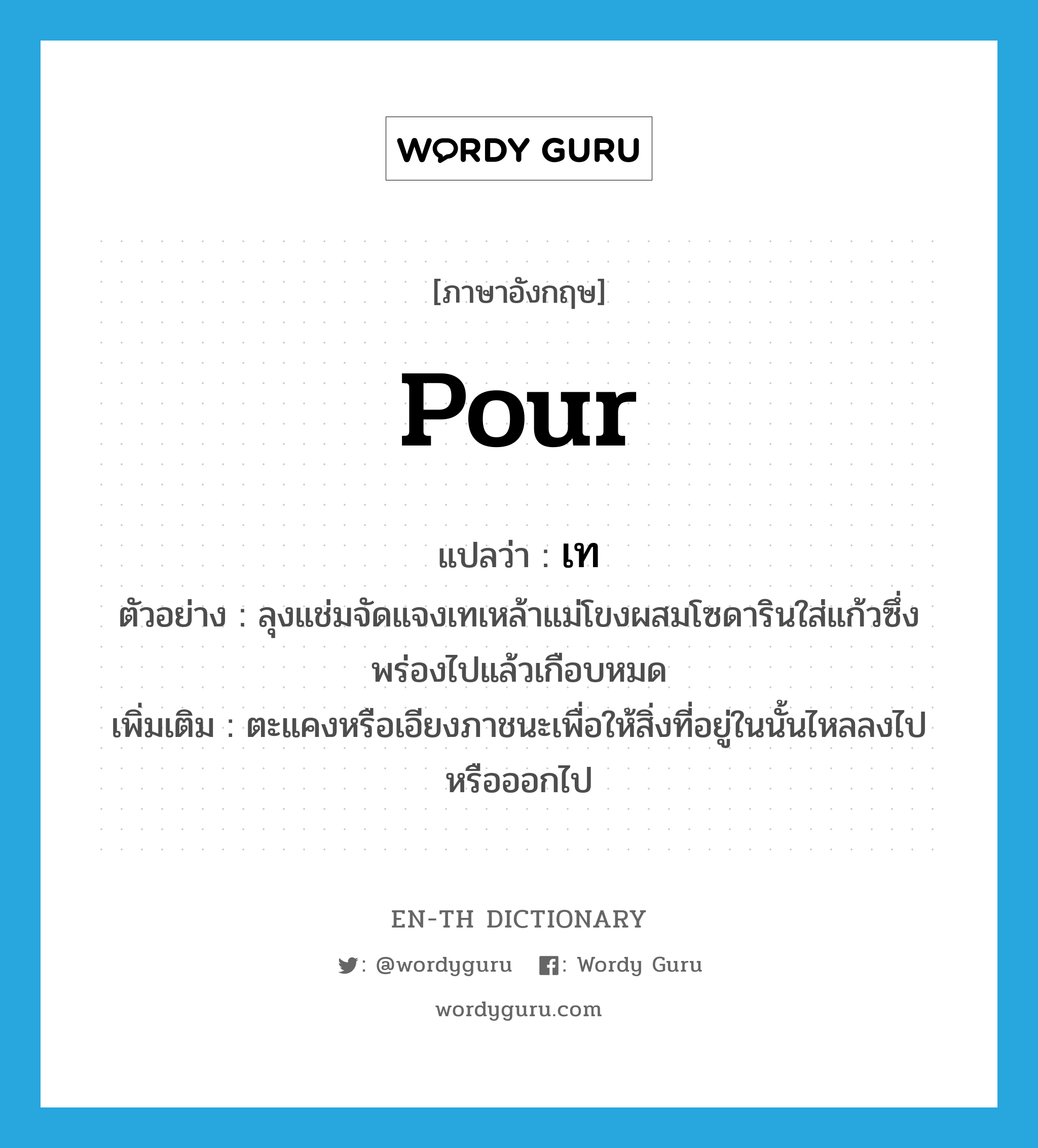 pour แปลว่า?, คำศัพท์ภาษาอังกฤษ pour แปลว่า เท ประเภท V ตัวอย่าง ลุงแช่มจัดแจงเทเหล้าแม่โขงผสมโซดารินใส่แก้วซึ่งพร่องไปแล้วเกือบหมด เพิ่มเติม ตะแคงหรือเอียงภาชนะเพื่อให้สิ่งที่อยู่ในนั้นไหลลงไปหรือออกไป หมวด V