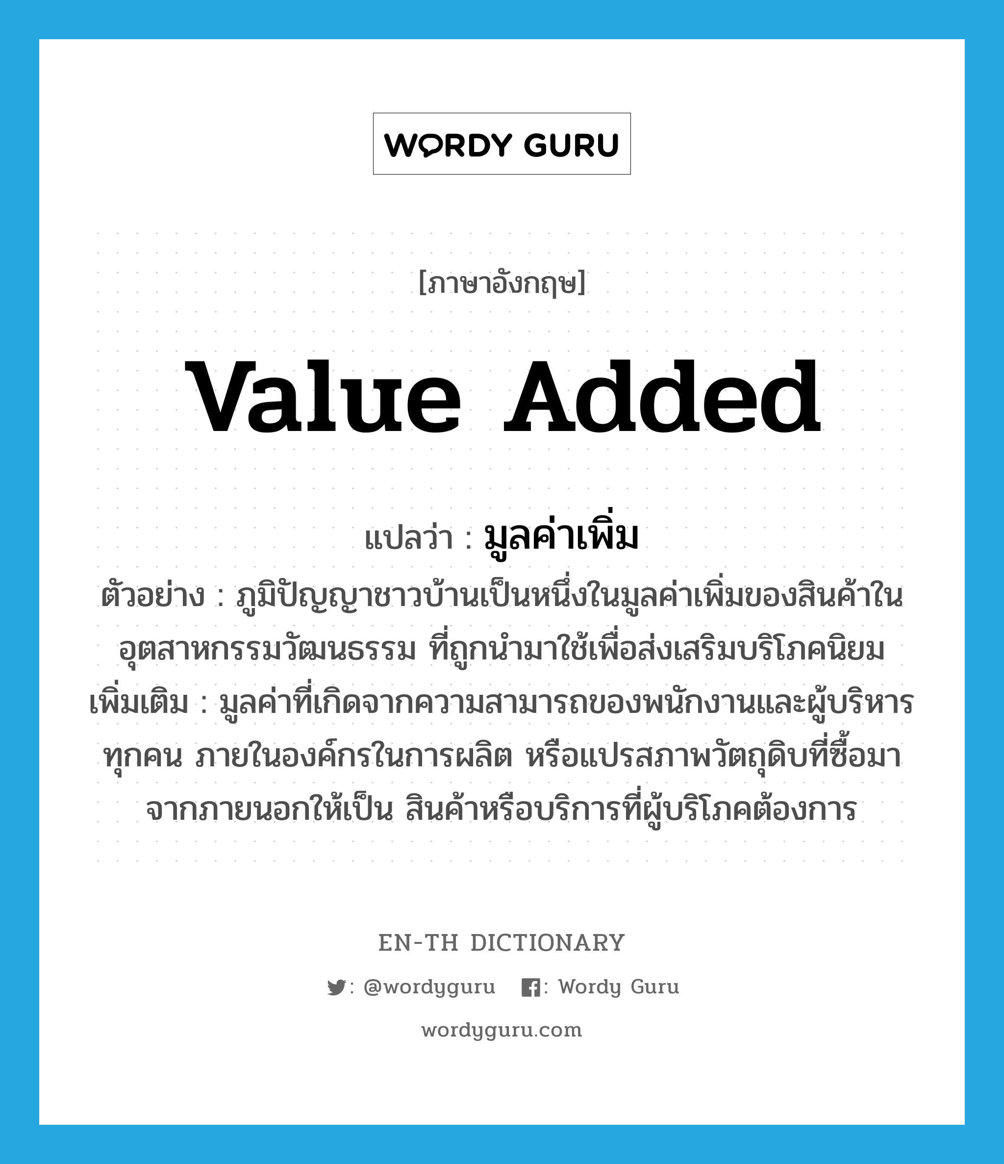 value added แปลว่า?, คำศัพท์ภาษาอังกฤษ value added แปลว่า มูลค่าเพิ่ม ประเภท N ตัวอย่าง ภูมิปัญญาชาวบ้านเป็นหนึ่งในมูลค่าเพิ่มของสินค้าในอุตสาหกรรมวัฒนธรรม ที่ถูกนำมาใช้เพื่อส่งเสริมบริโภคนิยม เพิ่มเติม มูลค่าที่เกิดจากความสามารถของพนักงานและผู้บริหารทุกคน ภายในองค์กรในการผลิต หรือแปรสภาพวัตถุดิบที่ซื้อมาจากภายนอกให้เป็น สินค้าหรือบริการที่ผู้บริโภคต้องการ หมวด N