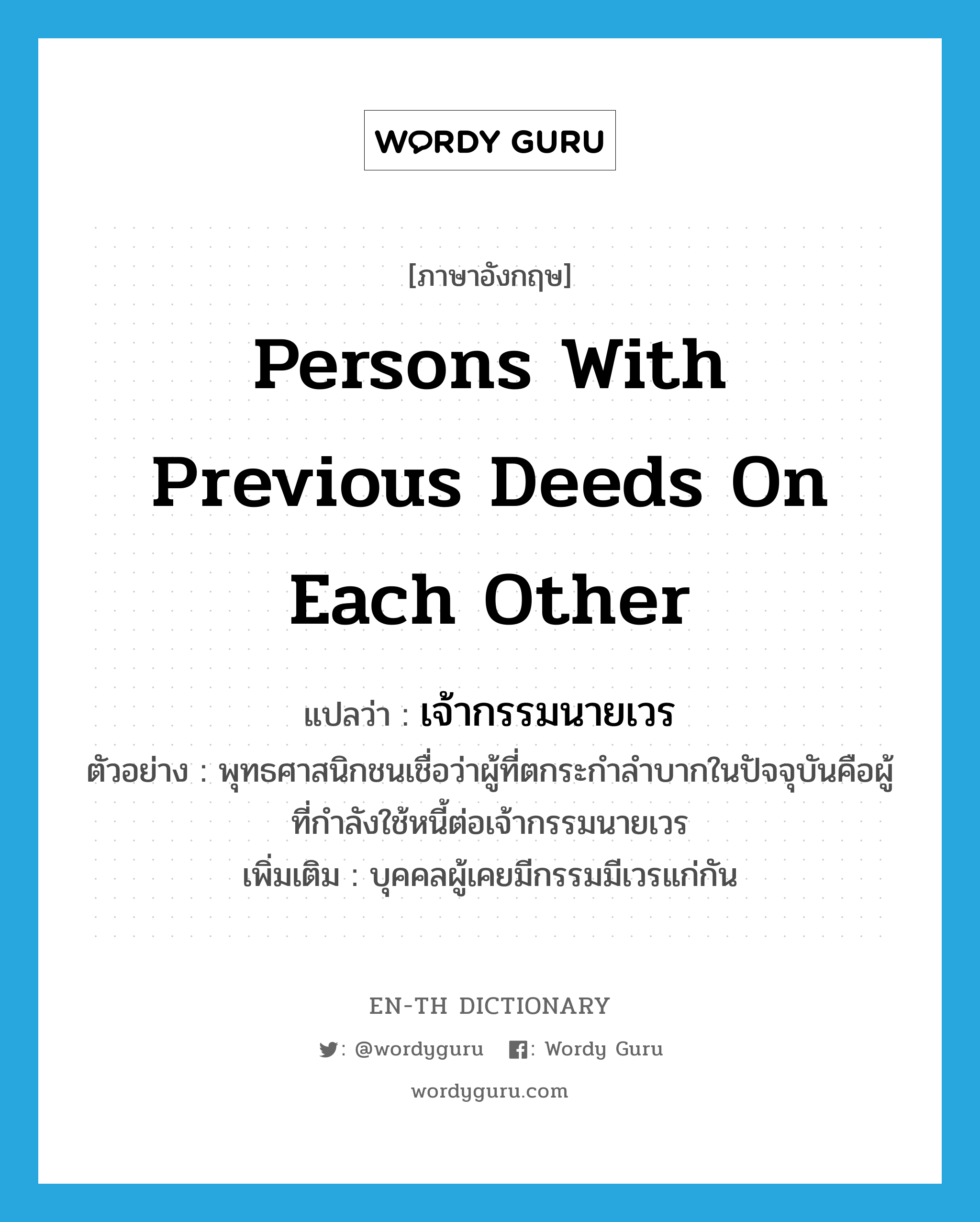 persons with previous deeds on each other แปลว่า?, คำศัพท์ภาษาอังกฤษ persons with previous deeds on each other แปลว่า เจ้ากรรมนายเวร ประเภท N ตัวอย่าง พุทธศาสนิกชนเชื่อว่าผู้ที่ตกระกำลำบากในปัจจุบันคือผู้ที่กำลังใช้หนี้ต่อเจ้ากรรมนายเวร เพิ่มเติม บุคคลผู้เคยมีกรรมมีเวรแก่กัน หมวด N