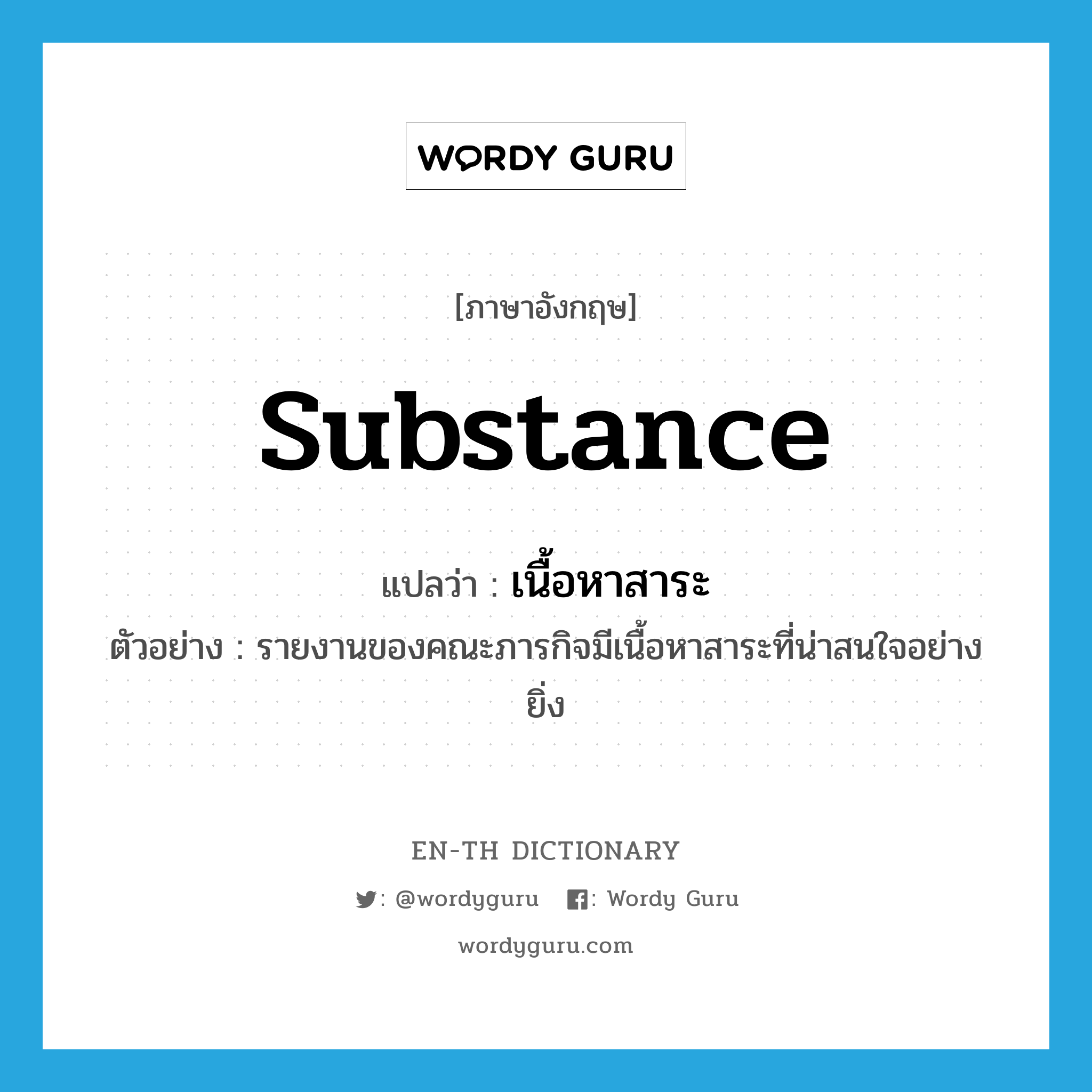 substance แปลว่า?, คำศัพท์ภาษาอังกฤษ substance แปลว่า เนื้อหาสาระ ประเภท N ตัวอย่าง รายงานของคณะภารกิจมีเนื้อหาสาระที่น่าสนใจอย่างยิ่ง หมวด N