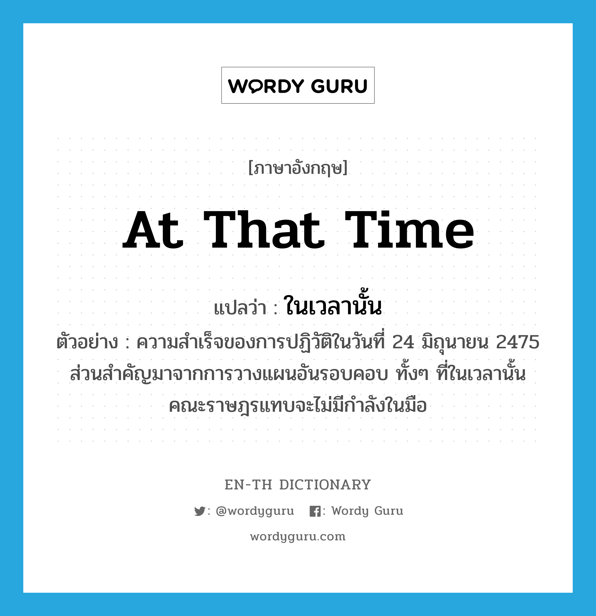 at that time แปลว่า?, คำศัพท์ภาษาอังกฤษ at that time แปลว่า ในเวลานั้น ประเภท N ตัวอย่าง ความสำเร็จของการปฏิวัติในวันที่ 24 มิถุนายน 2475 ส่วนสำคัญมาจากการวางแผนอันรอบคอบ ทั้งๆ ที่ในเวลานั้นคณะราษฎรแทบจะไม่มีกำลังในมือ หมวด N