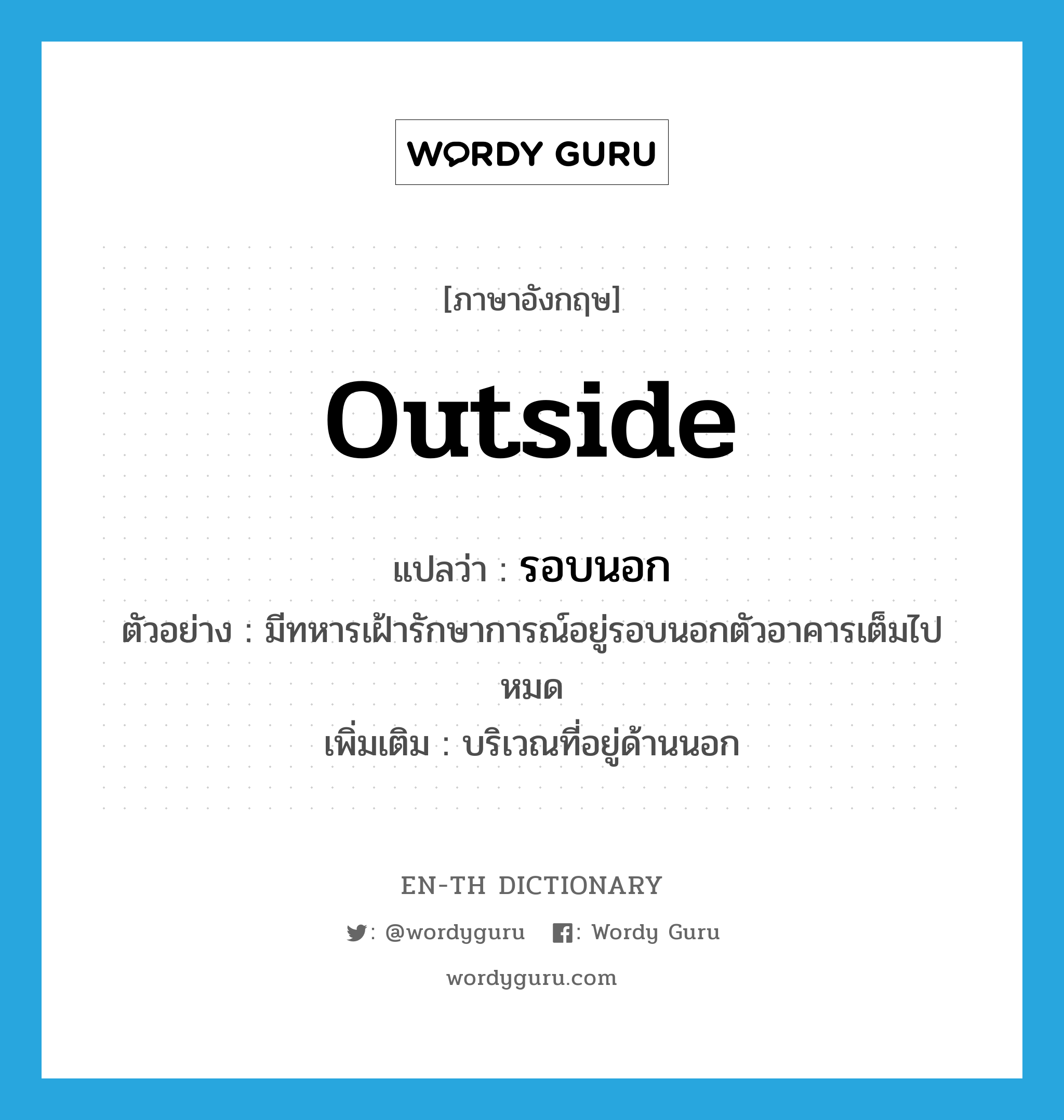 outside แปลว่า?, คำศัพท์ภาษาอังกฤษ outside แปลว่า รอบนอก ประเภท N ตัวอย่าง มีทหารเฝ้ารักษาการณ์อยู่รอบนอกตัวอาคารเต็มไปหมด เพิ่มเติม บริเวณที่อยู่ด้านนอก หมวด N