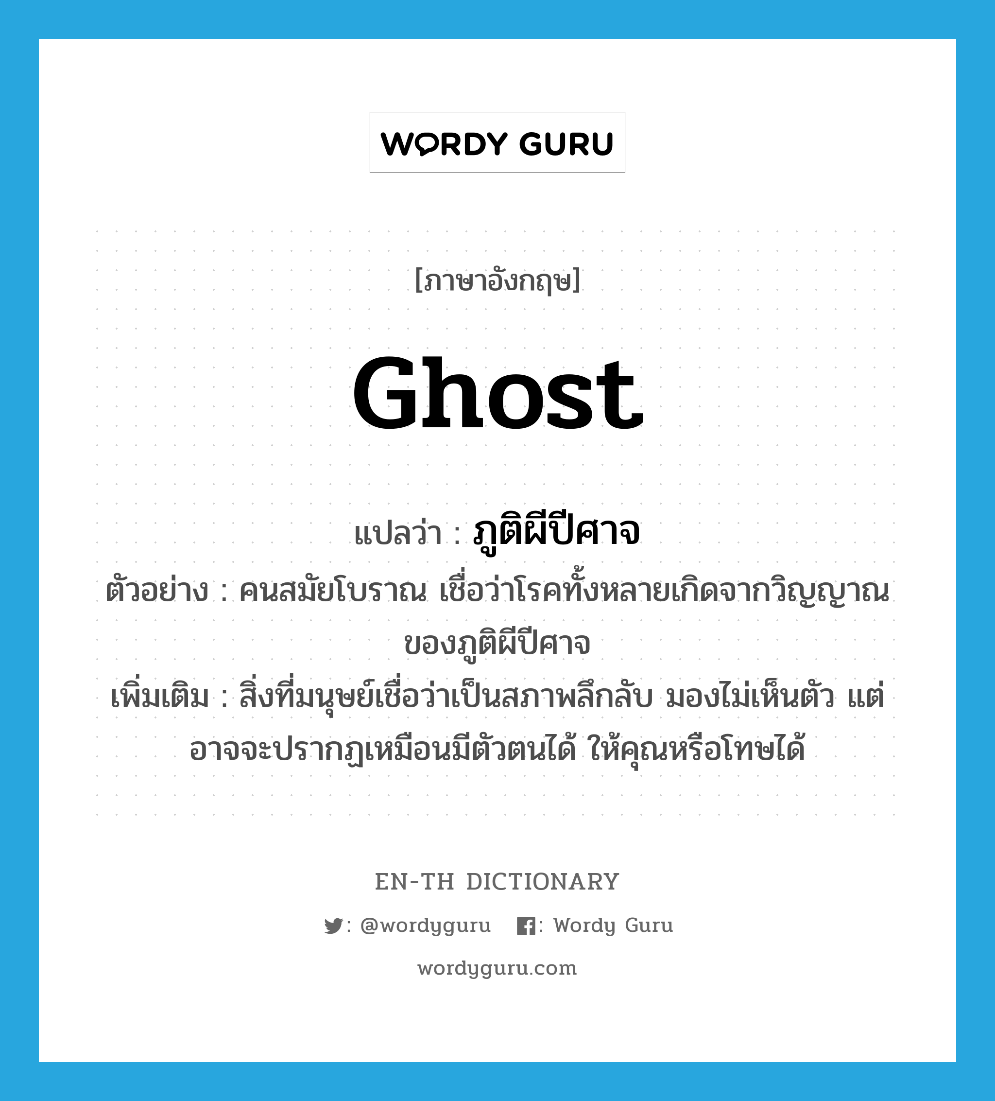 ghost แปลว่า?, คำศัพท์ภาษาอังกฤษ ghost แปลว่า ภูติผีปีศาจ ประเภท N ตัวอย่าง คนสมัยโบราณ เชื่อว่าโรคทั้งหลายเกิดจากวิญญาณของภูติผีปีศาจ เพิ่มเติม สิ่งที่มนุษย์เชื่อว่าเป็นสภาพลึกลับ มองไม่เห็นตัว แต่อาจจะปรากฏเหมือนมีตัวตนได้ ให้คุณหรือโทษได้ หมวด N