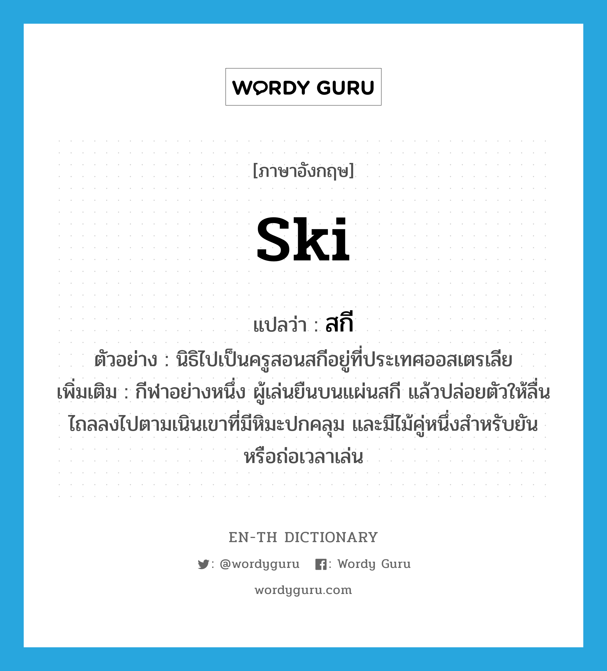 ski แปลว่า?, คำศัพท์ภาษาอังกฤษ ski แปลว่า สกี ประเภท N ตัวอย่าง นิธิไปเป็นครูสอนสกีอยู่ที่ประเทศออสเตรเลีย เพิ่มเติม กีฬาอย่างหนึ่ง ผู้เล่นยืนบนแผ่นสกี แล้วปล่อยตัวให้ลื่นไถลลงไปตามเนินเขาที่มีหิมะปกคลุม และมีไม้คู่หนึ่งสำหรับยันหรือถ่อเวลาเล่น หมวด N