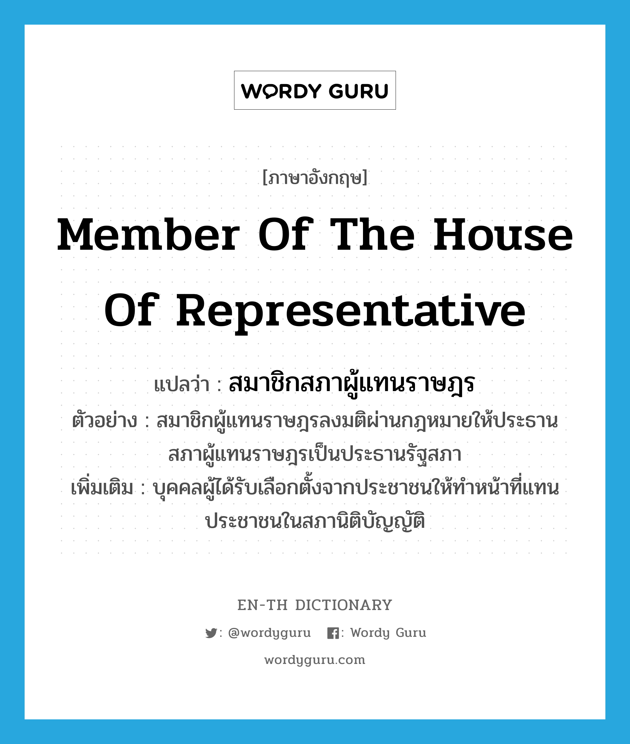 Member of the House of Representative แปลว่า?, คำศัพท์ภาษาอังกฤษ Member of the House of Representative แปลว่า สมาชิกสภาผู้แทนราษฎร ประเภท N ตัวอย่าง สมาชิกผู้แทนราษฎรลงมติผ่านกฎหมายให้ประธานสภาผู้แทนราษฎรเป็นประธานรัฐสภา เพิ่มเติม บุคคลผู้ได้รับเลือกตั้งจากประชาชนให้ทำหน้าที่แทนประชาชนในสภานิติบัญญัติ หมวด N