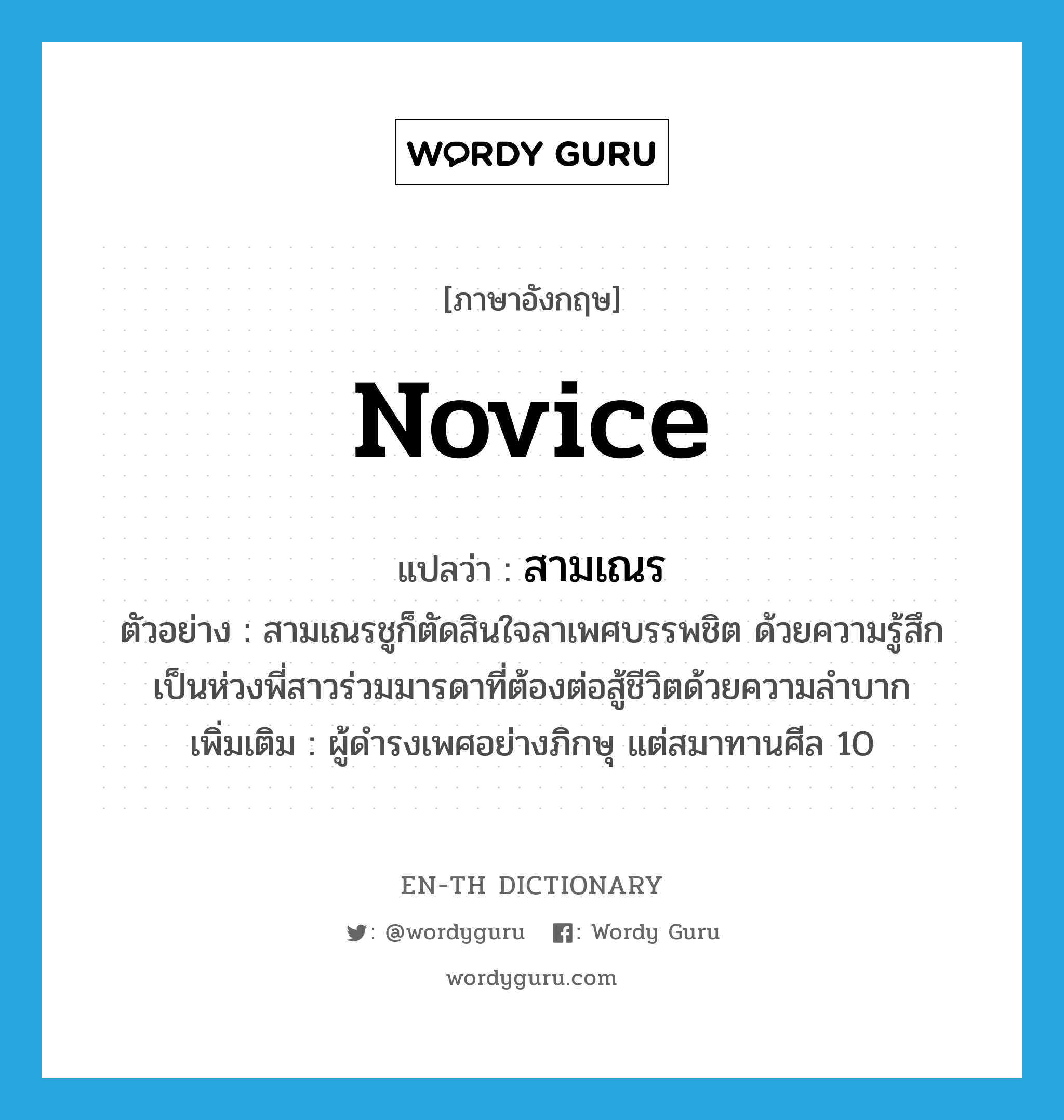 novice แปลว่า?, คำศัพท์ภาษาอังกฤษ novice แปลว่า สามเณร ประเภท N ตัวอย่าง สามเณรชูก็ตัดสินใจลาเพศบรรพชิต ด้วยความรู้สึกเป็นห่วงพี่สาวร่วมมารดาที่ต้องต่อสู้ชีวิตด้วยความลำบาก เพิ่มเติม ผู้ดำรงเพศอย่างภิกษุ แต่สมาทานศีล 10 หมวด N