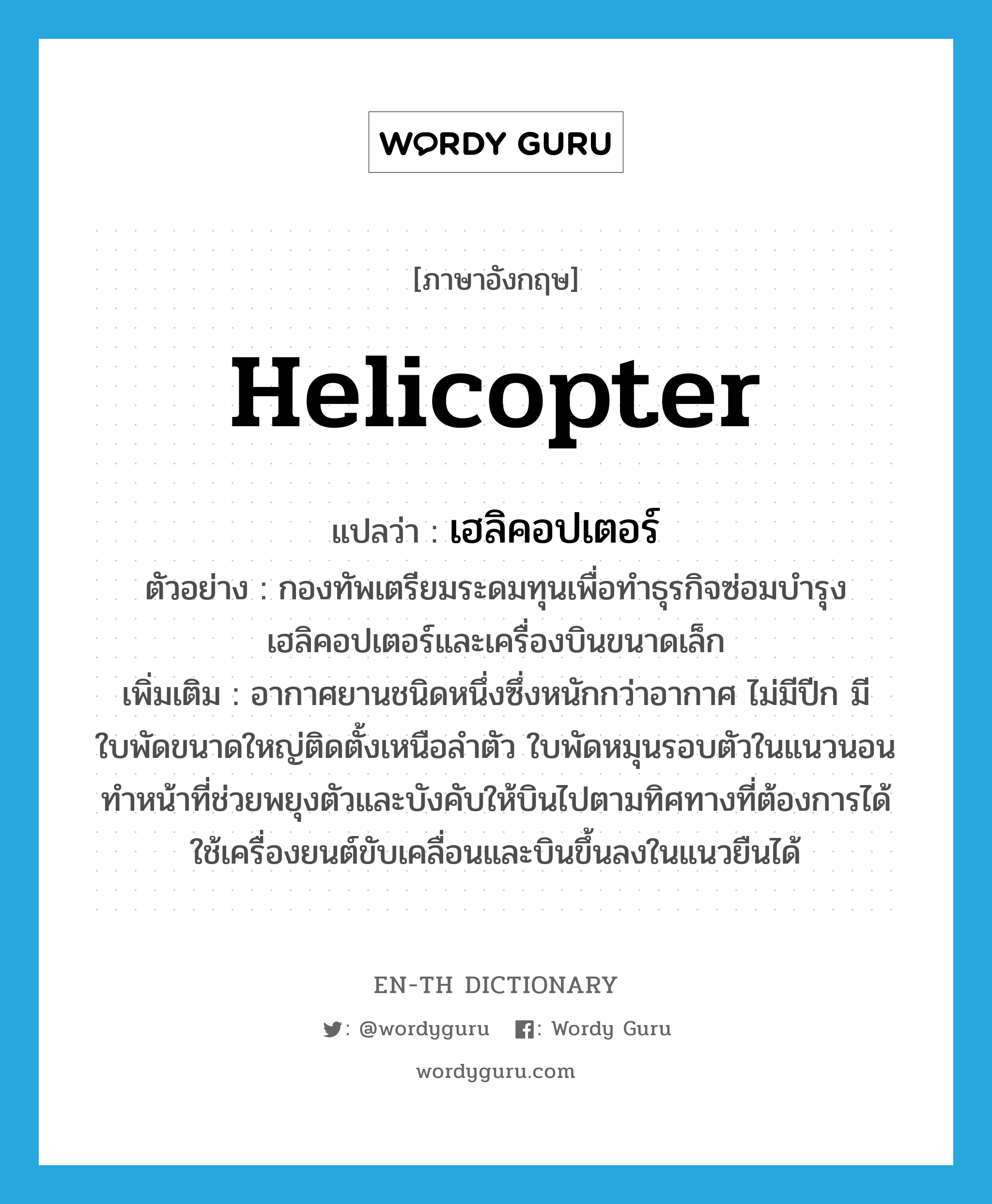 helicopter แปลว่า?, คำศัพท์ภาษาอังกฤษ helicopter แปลว่า เฮลิคอปเตอร์ ประเภท N ตัวอย่าง กองทัพเตรียมระดมทุนเพื่อทำธุรกิจซ่อมบำรุงเฮลิคอปเตอร์และเครื่องบินขนาดเล็ก เพิ่มเติม อากาศยานชนิดหนึ่งซึ่งหนักกว่าอากาศ ไม่มีปีก มีใบพัดขนาดใหญ่ติดตั้งเหนือลำตัว ใบพัดหมุนรอบตัวในแนวนอน ทำหน้าที่ช่วยพยุงตัวและบังคับให้บินไปตามทิศทางที่ต้องการได้ ใช้เครื่องยนต์ขับเคลื่อนและบินขึ้นลงในแนวยืนได้ หมวด N