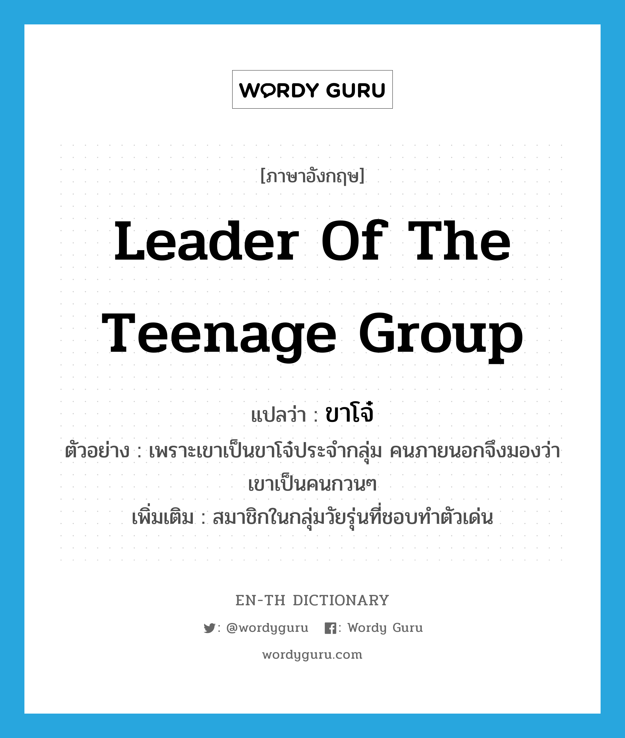 leader of the teenage group แปลว่า?, คำศัพท์ภาษาอังกฤษ leader of the teenage group แปลว่า ขาโจ๋ ประเภท N ตัวอย่าง เพราะเขาเป็นขาโจ๋ประจำกลุ่ม คนภายนอกจึงมองว่าเขาเป็นคนกวนๆ เพิ่มเติม สมาชิกในกลุ่มวัยรุ่นที่ชอบทำตัวเด่น หมวด N