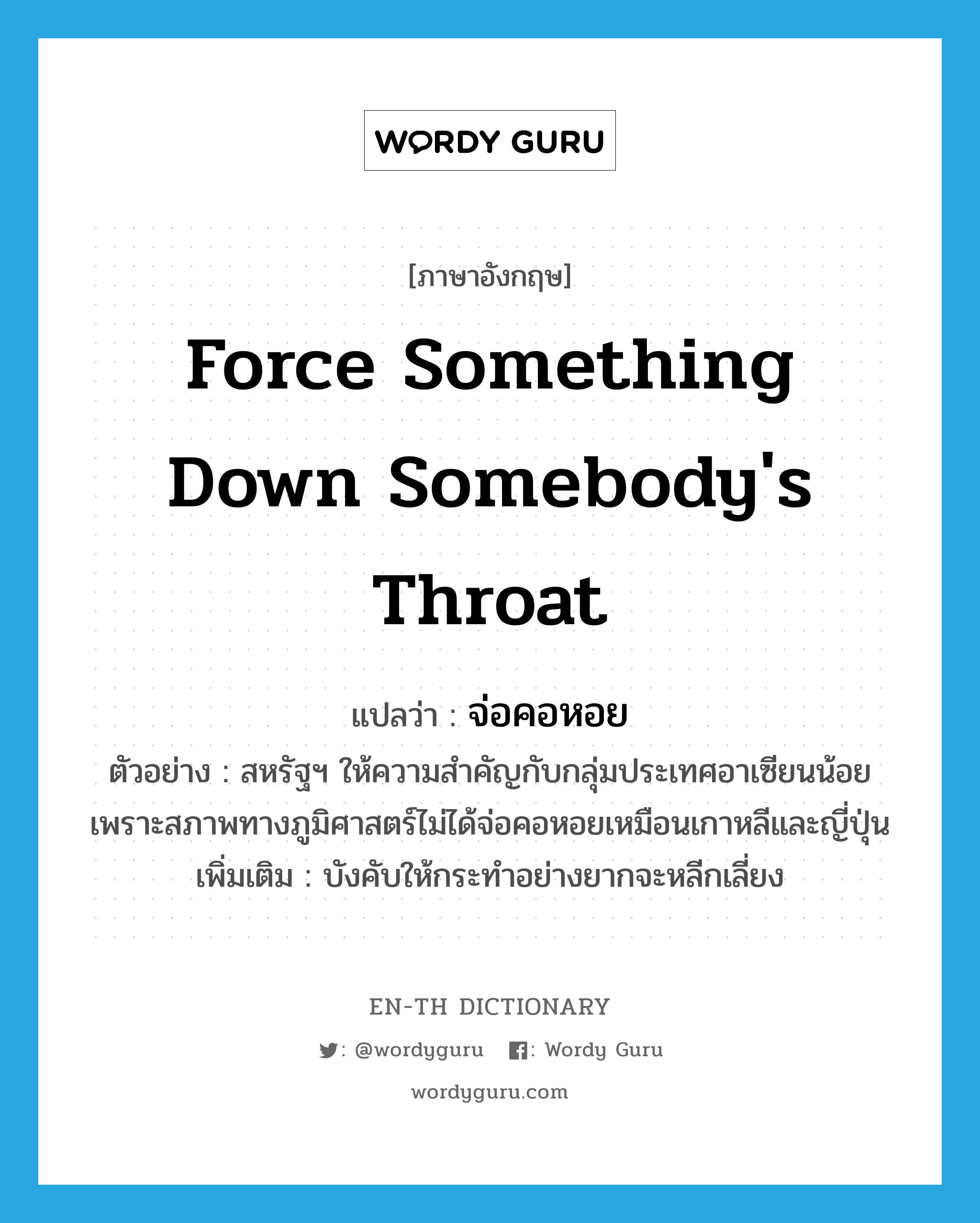 force something down somebody&#39;s throat แปลว่า?, คำศัพท์ภาษาอังกฤษ force something down somebody&#39;s throat แปลว่า จ่อคอหอย ประเภท V ตัวอย่าง สหรัฐฯ ให้ความสำคัญกับกลุ่มประเทศอาเซียนน้อย เพราะสภาพทางภูมิศาสตร์ไม่ได้จ่อคอหอยเหมือนเกาหลีและญี่ปุ่น เพิ่มเติม บังคับให้กระทำอย่างยากจะหลีกเลี่ยง หมวด V