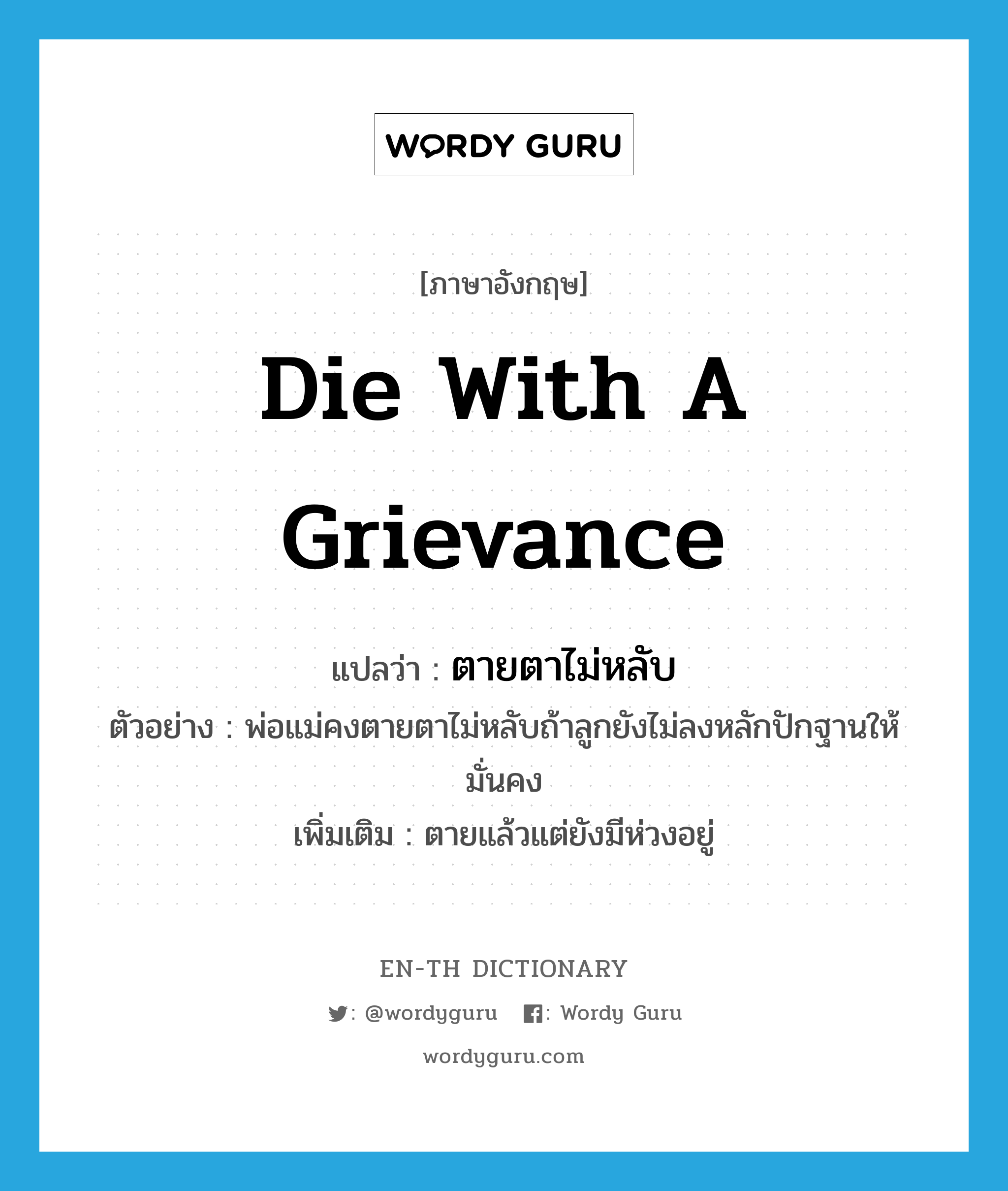 die with a grievance แปลว่า?, คำศัพท์ภาษาอังกฤษ die with a grievance แปลว่า ตายตาไม่หลับ ประเภท V ตัวอย่าง พ่อแม่คงตายตาไม่หลับถ้าลูกยังไม่ลงหลักปักฐานให้มั่นคง เพิ่มเติม ตายแล้วแต่ยังมีห่วงอยู่ หมวด V