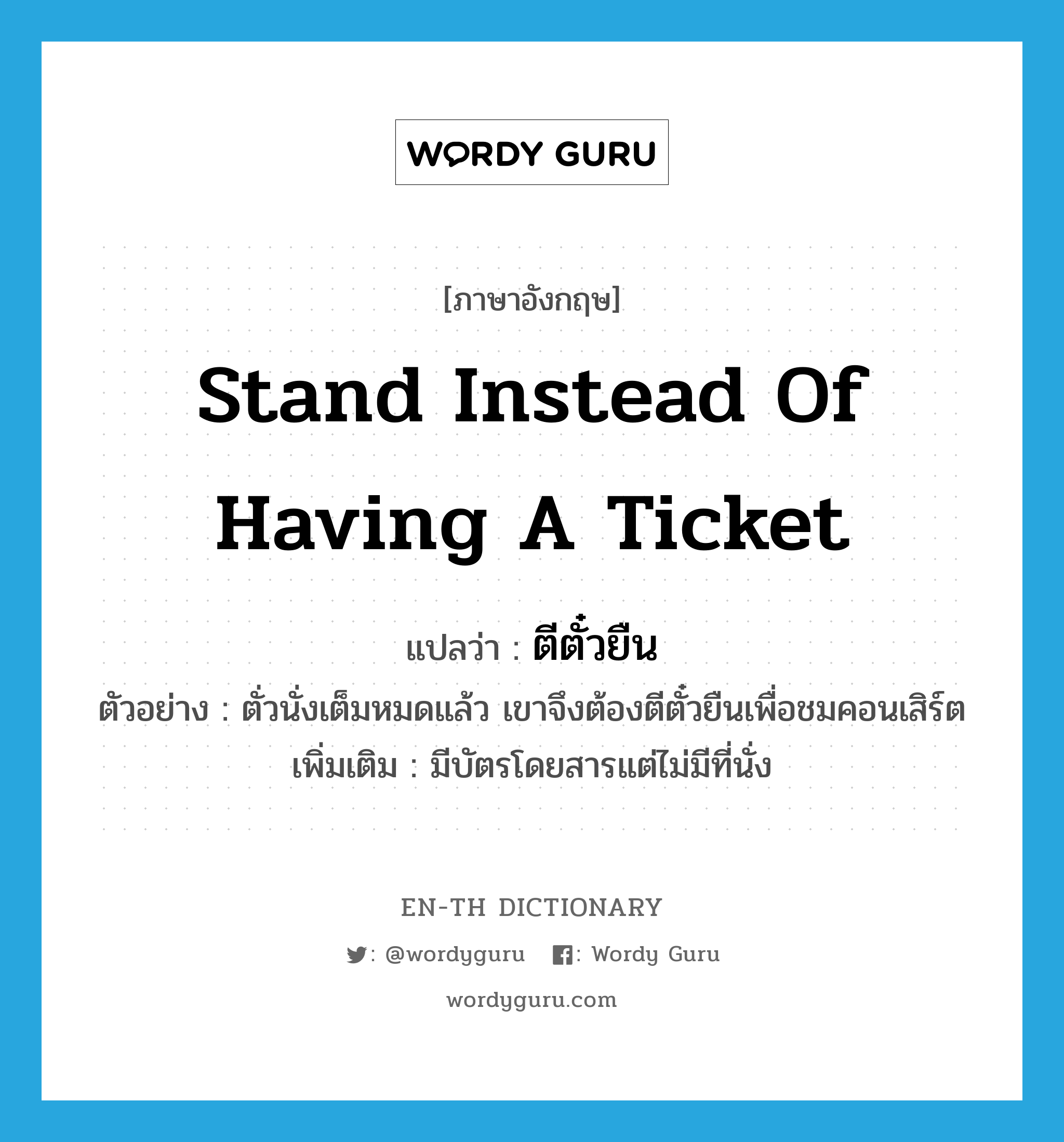 stand instead of having a ticket แปลว่า?, คำศัพท์ภาษาอังกฤษ stand instead of having a ticket แปลว่า ตีตั๋วยืน ประเภท V ตัวอย่าง ตั่วนั่งเต็มหมดแล้ว เขาจึงต้องตีตั๋วยืนเพื่อชมคอนเสิร์ต เพิ่มเติม มีบัตรโดยสารแต่ไม่มีที่นั่ง หมวด V