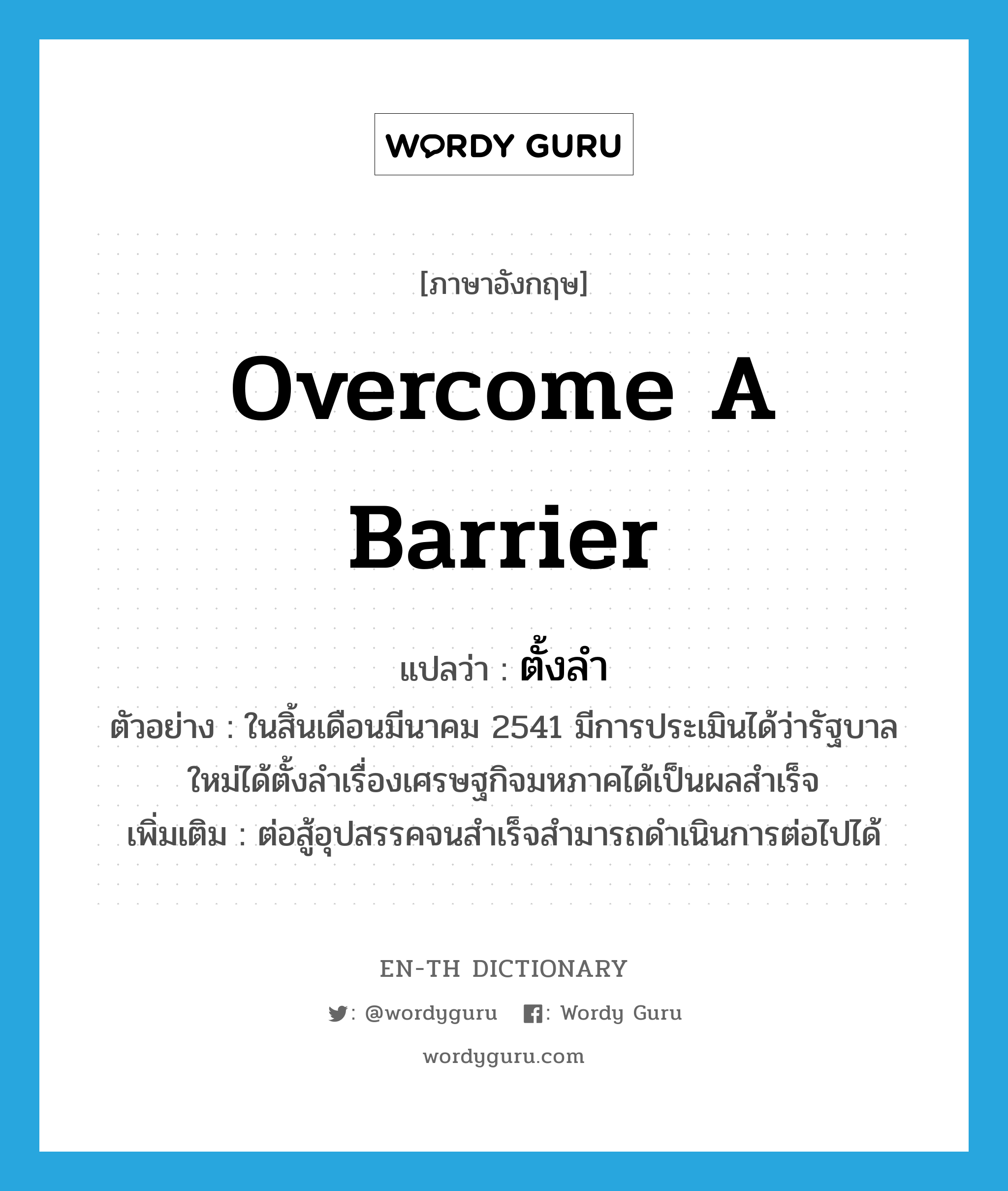 overcome a barrier แปลว่า?, คำศัพท์ภาษาอังกฤษ overcome a barrier แปลว่า ตั้งลำ ประเภท V ตัวอย่าง ในสิ้นเดือนมีนาคม 2541 มีการประเมินได้ว่ารัฐบาลใหม่ได้ตั้งลำเรื่องเศรษฐกิจมหภาคได้เป็นผลสำเร็จ เพิ่มเติม ต่อสู้อุปสรรคจนสำเร็จสำมารถดำเนินการต่อไปได้ หมวด V