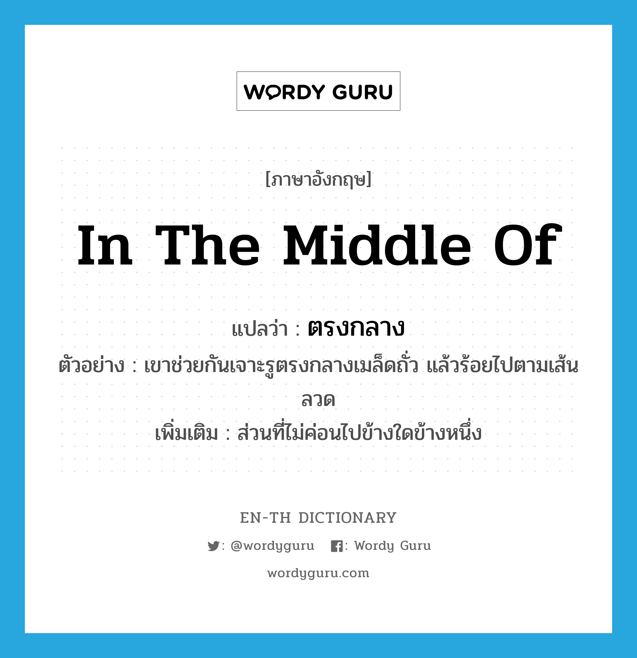 in the middle of แปลว่า?, คำศัพท์ภาษาอังกฤษ in the middle of แปลว่า ตรงกลาง ประเภท PREP ตัวอย่าง เขาช่วยกันเจาะรูตรงกลางเมล็ดถั่ว แล้วร้อยไปตามเส้นลวด เพิ่มเติม ส่วนที่ไม่ค่อนไปข้างใดข้างหนึ่ง หมวด PREP