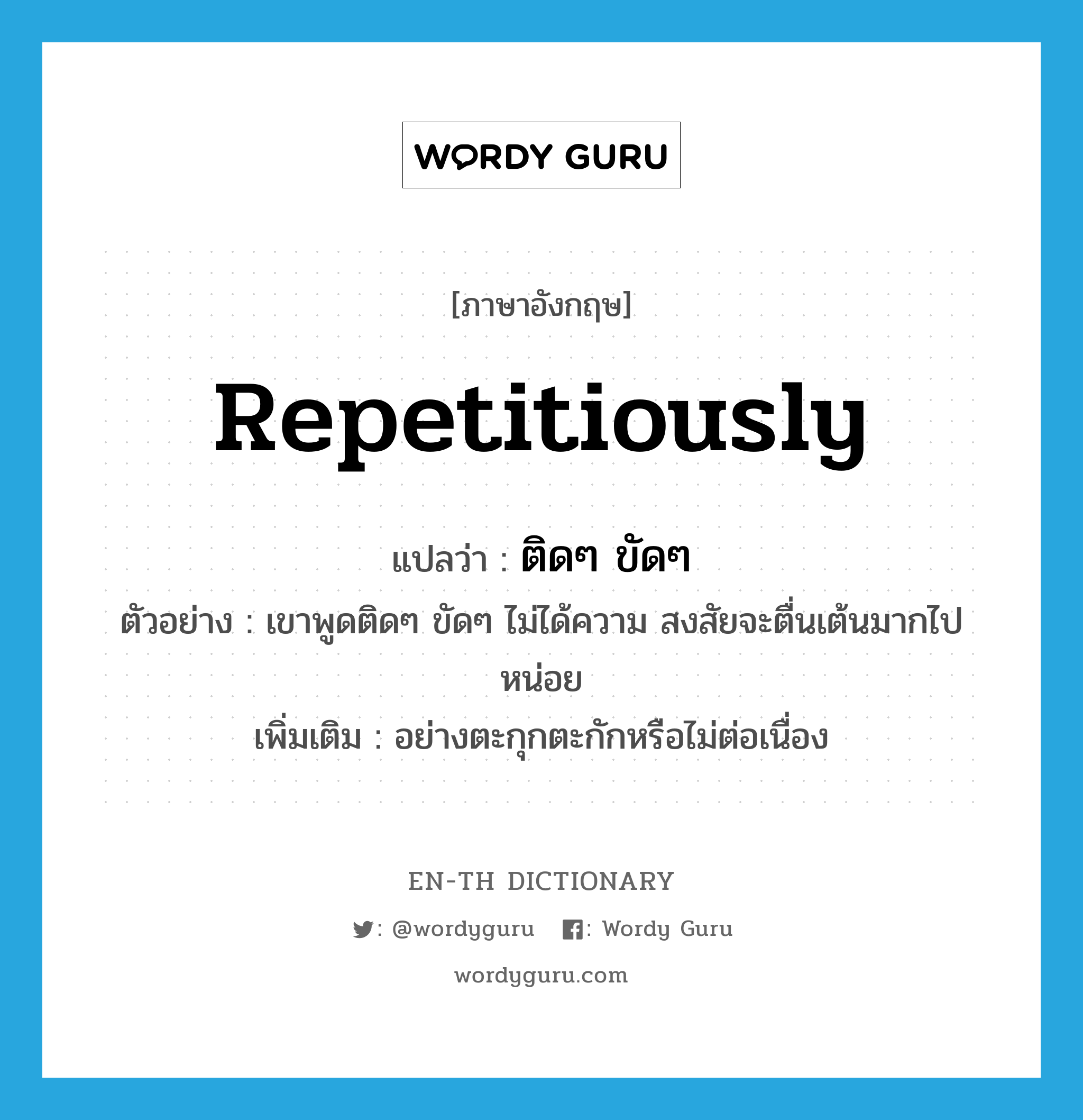 repetitiously แปลว่า?, คำศัพท์ภาษาอังกฤษ repetitiously แปลว่า ติดๆ ขัดๆ ประเภท ADV ตัวอย่าง เขาพูดติดๆ ขัดๆ ไม่ได้ความ สงสัยจะตื่นเต้นมากไปหน่อย เพิ่มเติม อย่างตะกุกตะกักหรือไม่ต่อเนื่อง หมวด ADV