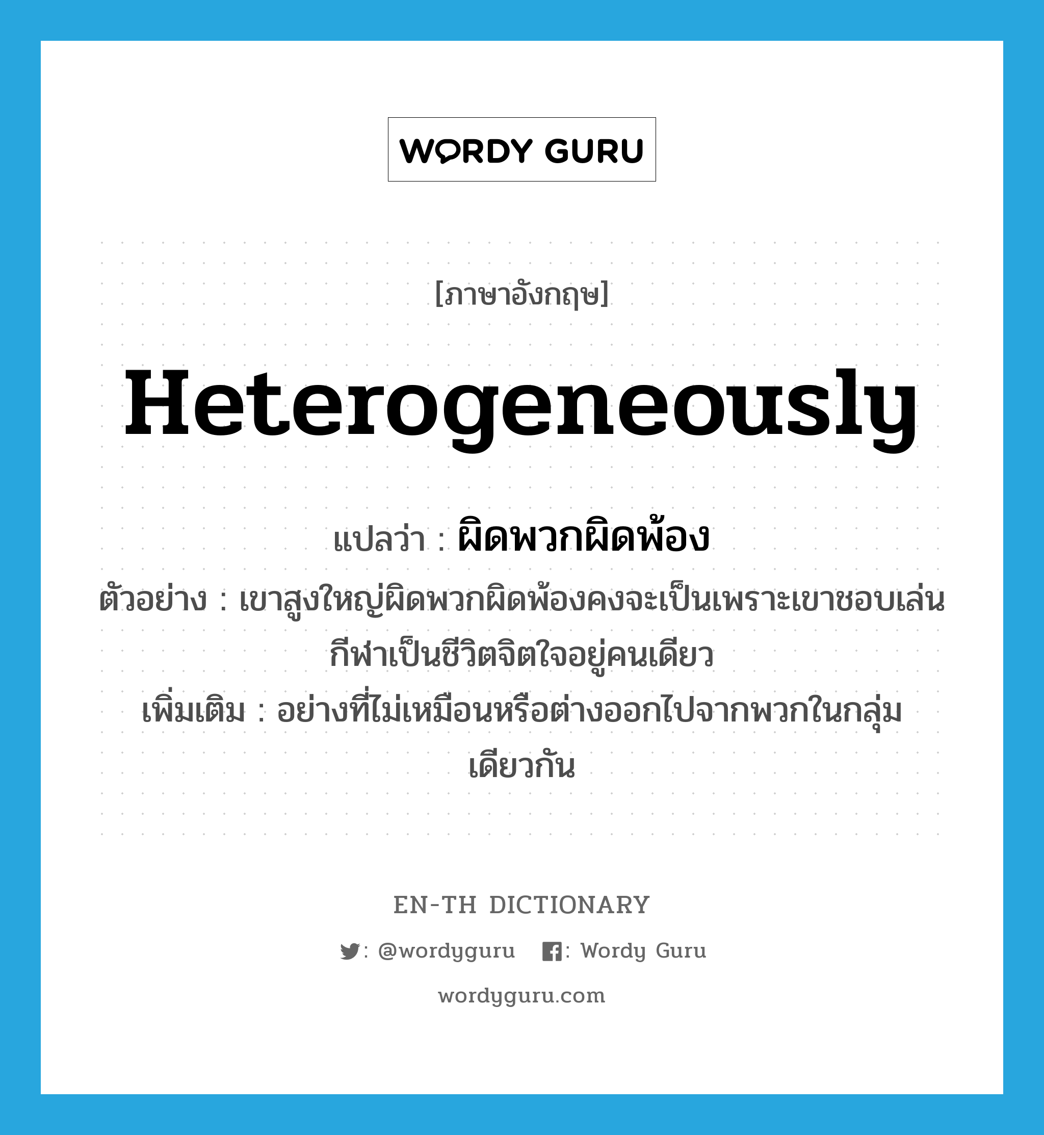 heterogeneously แปลว่า?, คำศัพท์ภาษาอังกฤษ heterogeneously แปลว่า ผิดพวกผิดพ้อง ประเภท ADV ตัวอย่าง เขาสูงใหญ่ผิดพวกผิดพ้องคงจะเป็นเพราะเขาชอบเล่นกีฬาเป็นชีวิตจิตใจอยู่คนเดียว เพิ่มเติม อย่างที่ไม่เหมือนหรือต่างออกไปจากพวกในกลุ่มเดียวกัน หมวด ADV