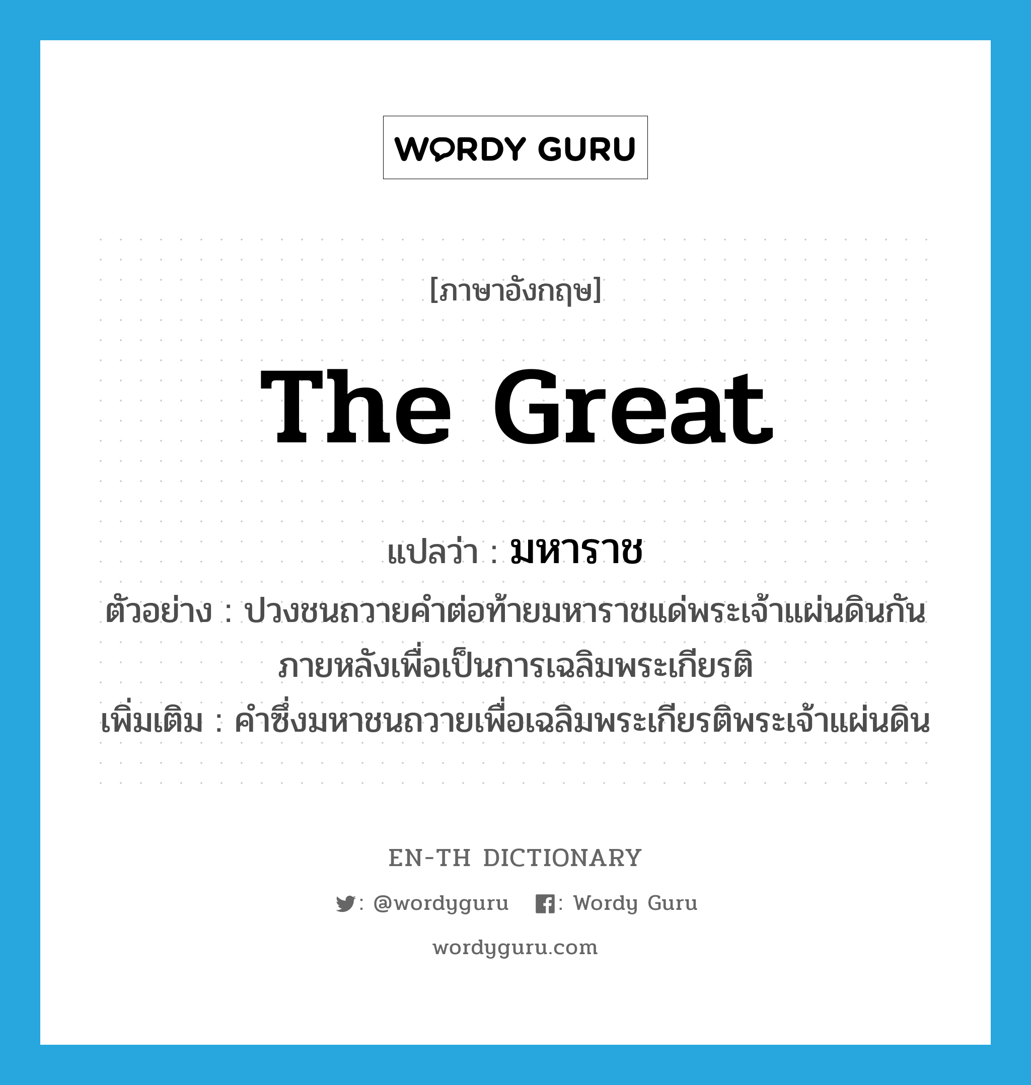 the Great แปลว่า?, คำศัพท์ภาษาอังกฤษ the Great แปลว่า มหาราช ประเภท PRON ตัวอย่าง ปวงชนถวายคำต่อท้ายมหาราชแด่พระเจ้าแผ่นดินกันภายหลังเพื่อเป็นการเฉลิมพระเกียรติ เพิ่มเติม คำซึ่งมหาชนถวายเพื่อเฉลิมพระเกียรติพระเจ้าแผ่นดิน หมวด PRON