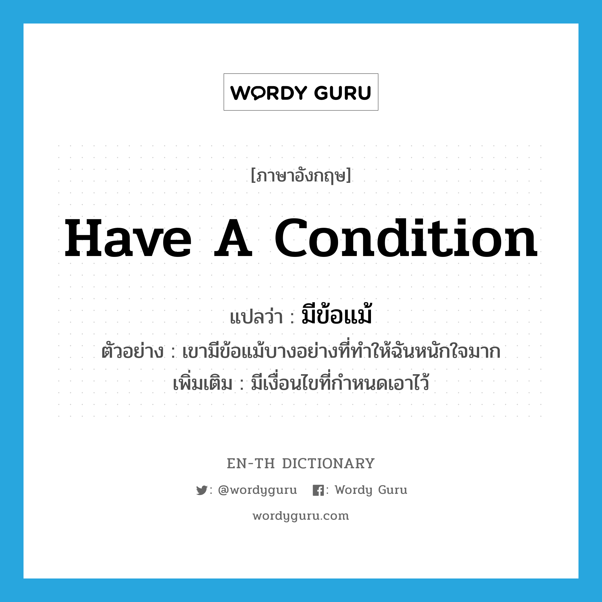 have a condition แปลว่า?, คำศัพท์ภาษาอังกฤษ have a condition แปลว่า มีข้อแม้ ประเภท V ตัวอย่าง เขามีข้อแม้บางอย่างที่ทำให้ฉันหนักใจมาก เพิ่มเติม มีเงื่อนไขที่กำหนดเอาไว้ หมวด V