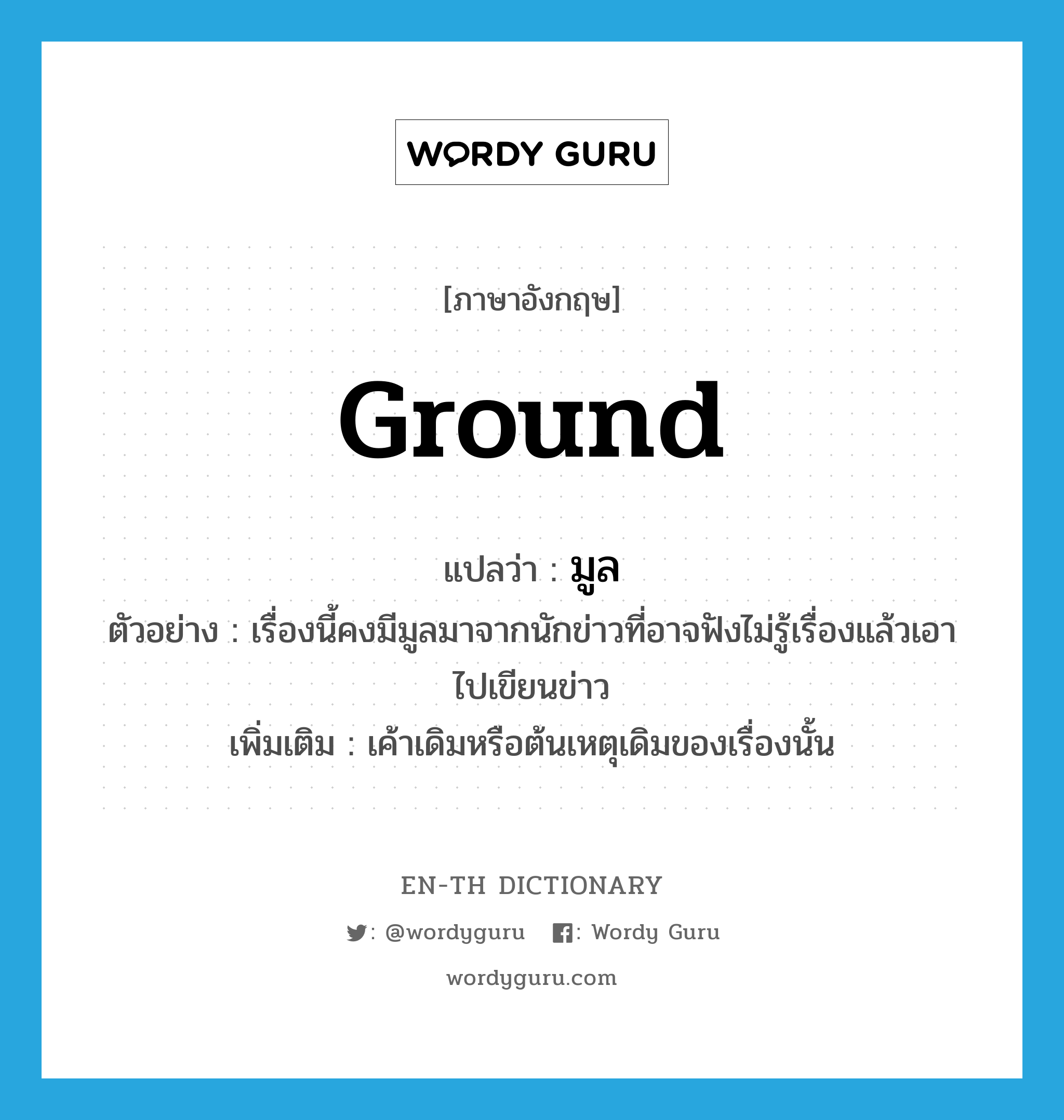 ground แปลว่า?, คำศัพท์ภาษาอังกฤษ ground แปลว่า มูล ประเภท N ตัวอย่าง เรื่องนี้คงมีมูลมาจากนักข่าวที่อาจฟังไม่รู้เรื่องแล้วเอาไปเขียนข่าว เพิ่มเติม เค้าเดิมหรือต้นเหตุเดิมของเรื่องนั้น หมวด N