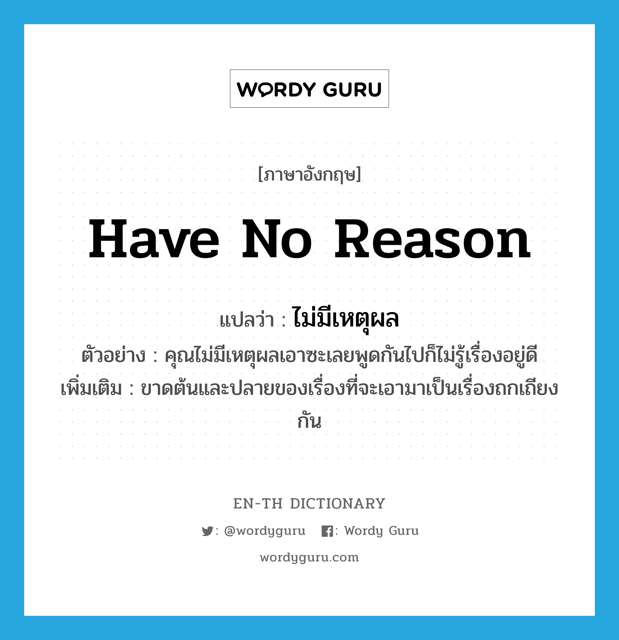 have no reason แปลว่า?, คำศัพท์ภาษาอังกฤษ have no reason แปลว่า ไม่มีเหตุผล ประเภท V ตัวอย่าง คุณไม่มีเหตุผลเอาซะเลยพูดกันไปก็ไม่รู้เรื่องอยู่ดี เพิ่มเติม ขาดต้นและปลายของเรื่องที่จะเอามาเป็นเรื่องถกเถียงกัน หมวด V