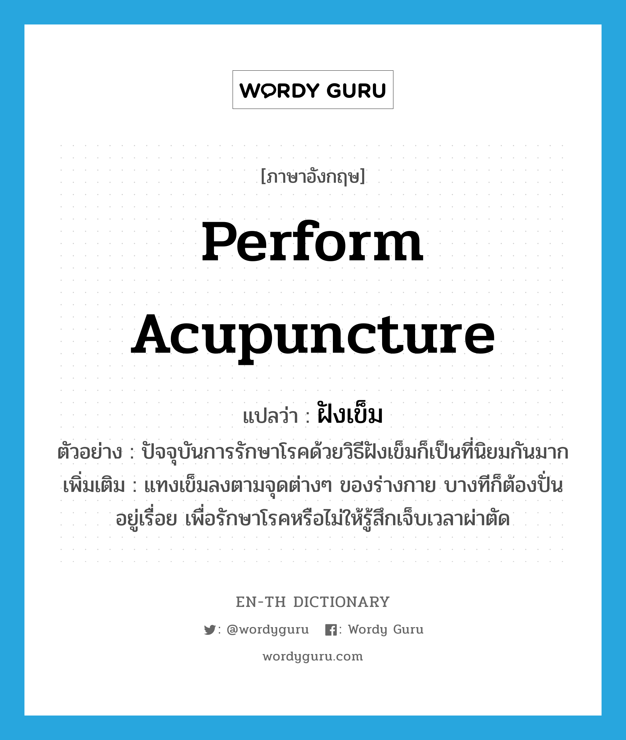 perform acupuncture แปลว่า?, คำศัพท์ภาษาอังกฤษ perform acupuncture แปลว่า ฝังเข็ม ประเภท V ตัวอย่าง ปัจจุบันการรักษาโรคด้วยวิธีฝังเข็มก็เป็นที่นิยมกันมาก เพิ่มเติม แทงเข็มลงตามจุดต่างๆ ของร่างกาย บางทีก็ต้องปั่นอยู่เรื่อย เพื่อรักษาโรคหรือไม่ให้รู้สึกเจ็บเวลาผ่าตัด หมวด V