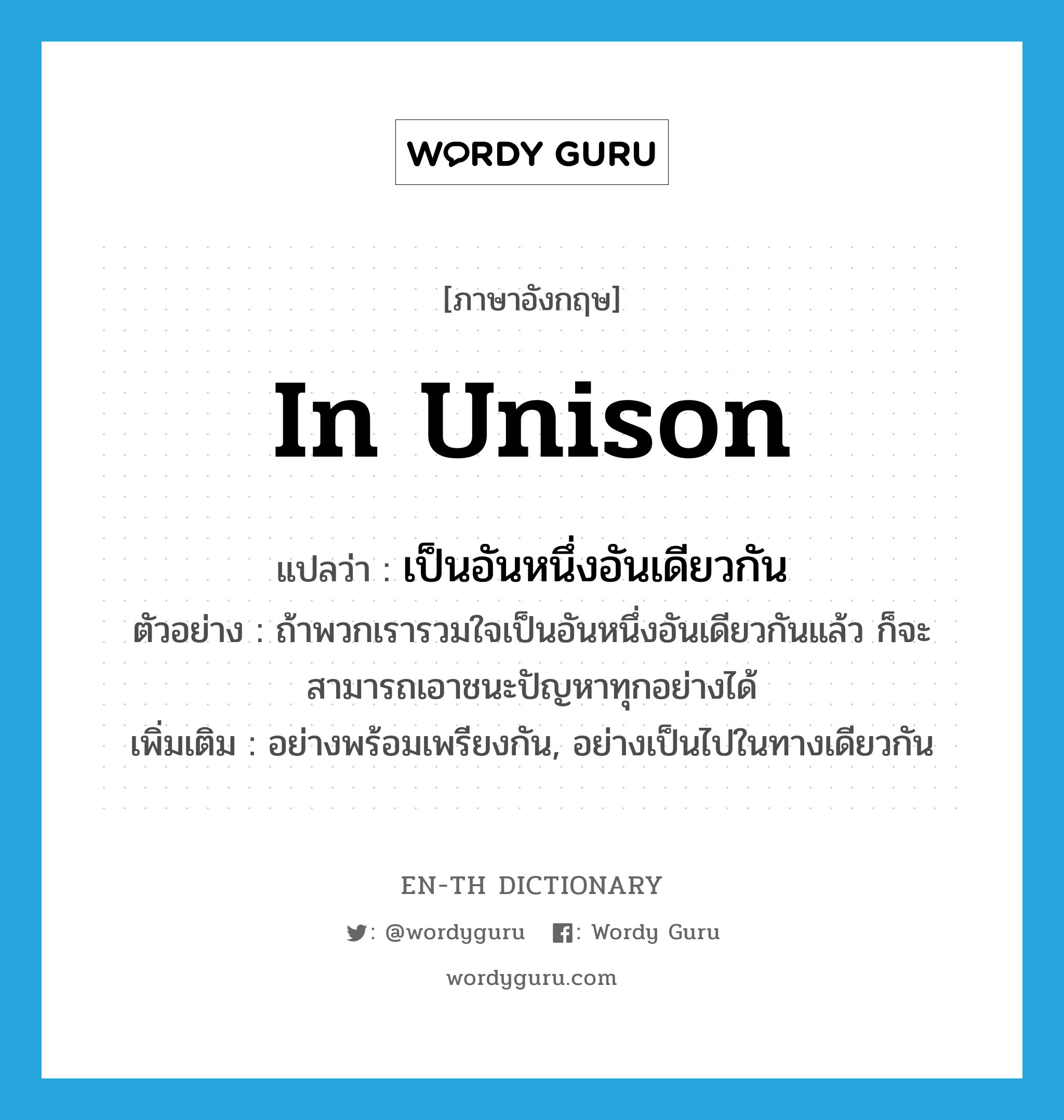 in unison แปลว่า?, คำศัพท์ภาษาอังกฤษ in unison แปลว่า เป็นอันหนึ่งอันเดียวกัน ประเภท ADV ตัวอย่าง ถ้าพวกเรารวมใจเป็นอันหนึ่งอันเดียวกันแล้ว ก็จะสามารถเอาชนะปัญหาทุกอย่างได้ เพิ่มเติม อย่างพร้อมเพรียงกัน, อย่างเป็นไปในทางเดียวกัน หมวด ADV