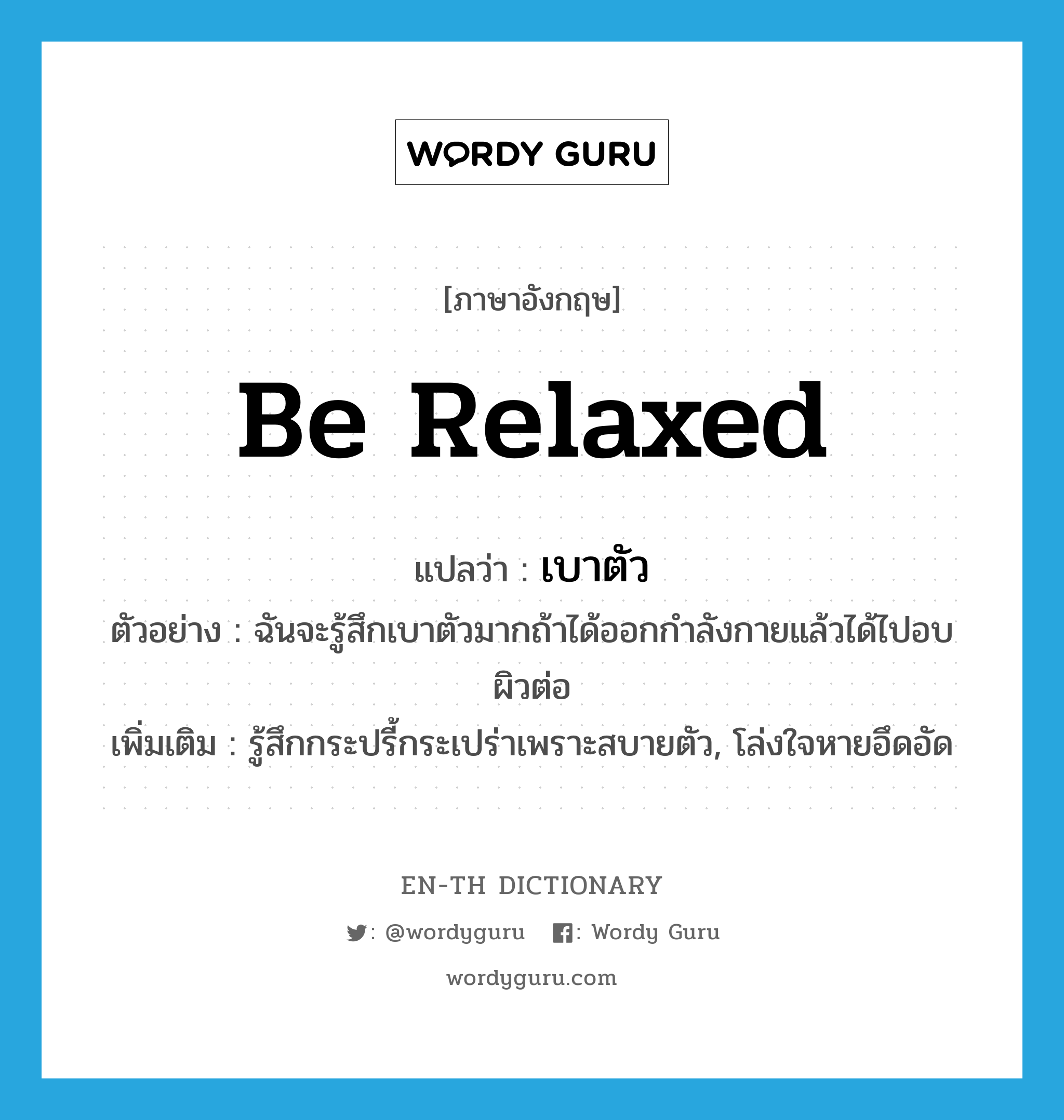 be relaxed แปลว่า?, คำศัพท์ภาษาอังกฤษ be relaxed แปลว่า เบาตัว ประเภท V ตัวอย่าง ฉันจะรู้สึกเบาตัวมากถ้าได้ออกกำลังกายแล้วได้ไปอบผิวต่อ เพิ่มเติม รู้สึกกระปรี้กระเปร่าเพราะสบายตัว, โล่งใจหายอึดอัด หมวด V