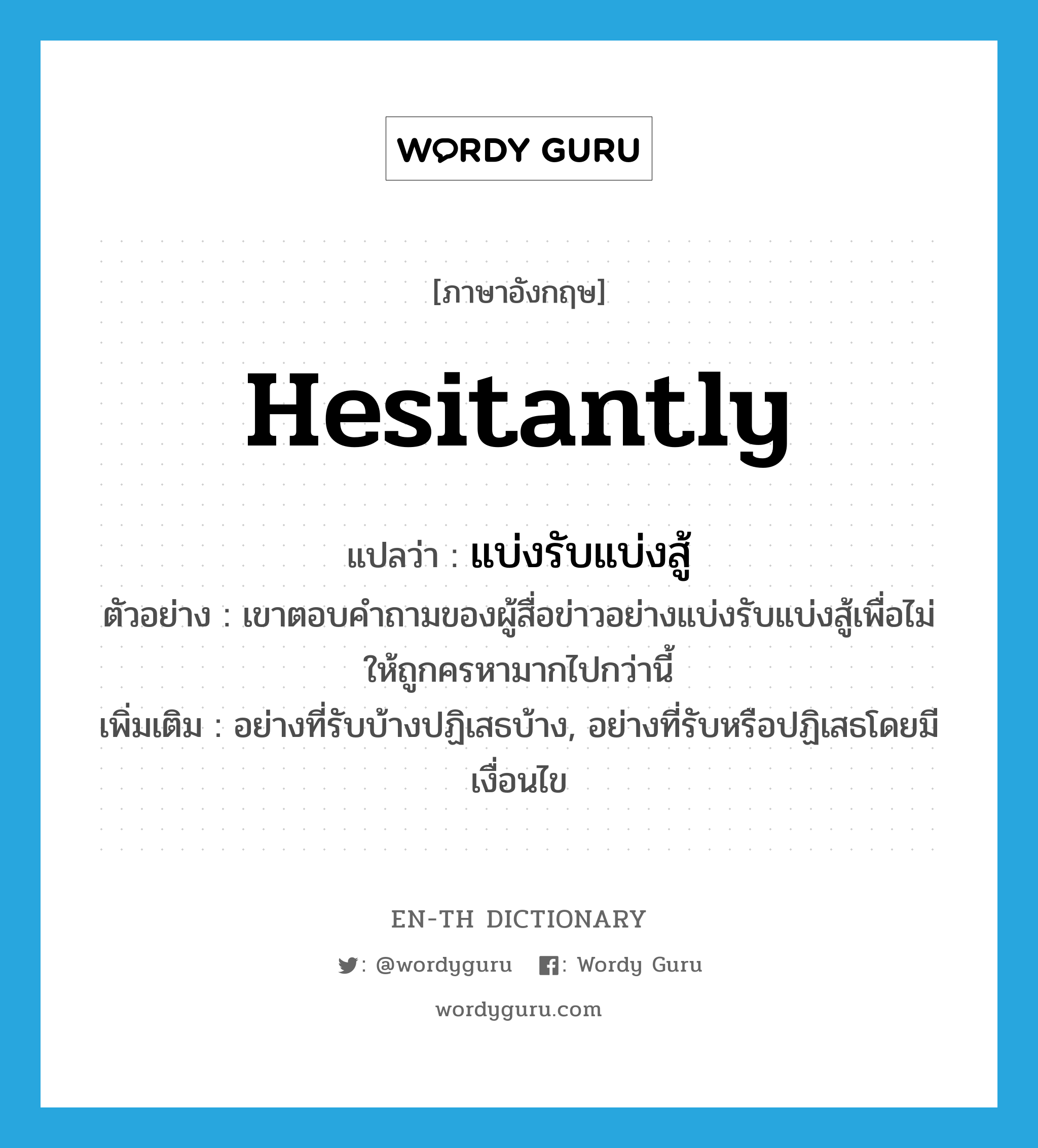 hesitantly แปลว่า?, คำศัพท์ภาษาอังกฤษ hesitantly แปลว่า แบ่งรับแบ่งสู้ ประเภท ADV ตัวอย่าง เขาตอบคำถามของผู้สื่อข่าวอย่างแบ่งรับแบ่งสู้เพื่อไม่ให้ถูกครหามากไปกว่านี้ เพิ่มเติม อย่างที่รับบ้างปฏิเสธบ้าง, อย่างที่รับหรือปฏิเสธโดยมีเงื่อนไข หมวด ADV