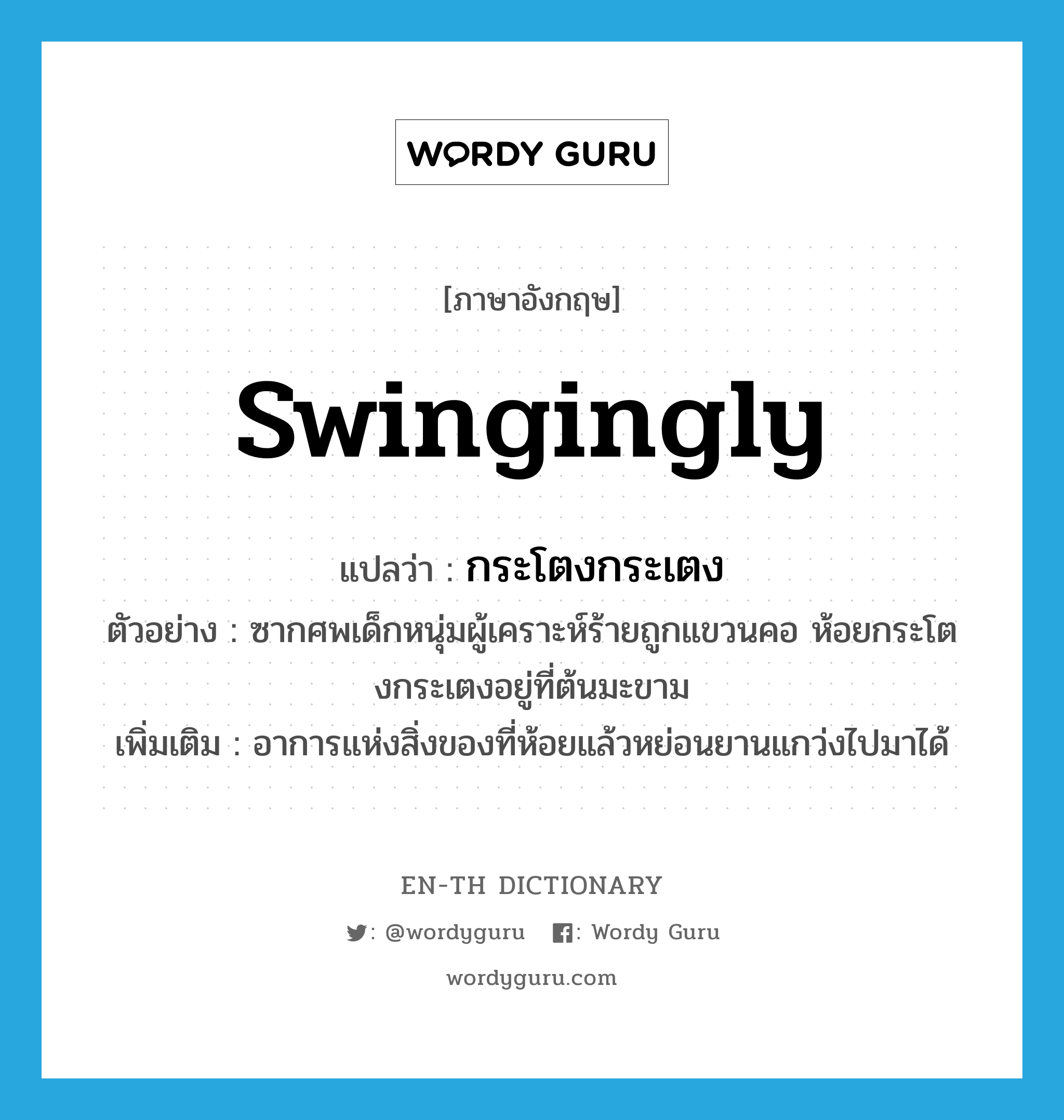 swingingly แปลว่า?, คำศัพท์ภาษาอังกฤษ swingingly แปลว่า กระโตงกระเตง ประเภท ADV ตัวอย่าง ซากศพเด็กหนุ่มผู้เคราะห์ร้ายถูกแขวนคอ ห้อยกระโตงกระเตงอยู่ที่ต้นมะขาม เพิ่มเติม อาการแห่งสิ่งของที่ห้อยแล้วหย่อนยานแกว่งไปมาได้ หมวด ADV