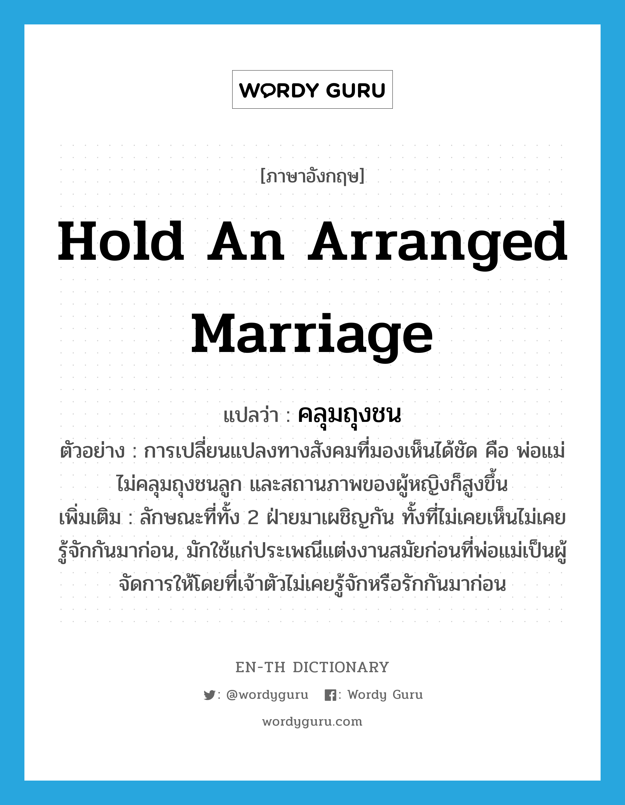 hold an arranged marriage แปลว่า?, คำศัพท์ภาษาอังกฤษ hold an arranged marriage แปลว่า คลุมถุงชน ประเภท V ตัวอย่าง การเปลี่ยนแปลงทางสังคมที่มองเห็นได้ชัด คือ พ่อแม่ไม่คลุมถุงชนลูก และสถานภาพของผู้หญิงก็สูงขึ้น เพิ่มเติม ลักษณะที่ทั้ง 2 ฝ่ายมาเผชิญกัน ทั้งที่ไม่เคยเห็นไม่เคยรู้จักกันมาก่อน, มักใช้แก่ประเพณีแต่งงานสมัยก่อนที่พ่อแม่เป็นผู้จัดการให้โดยที่เจ้าตัวไม่เคยรู้จักหรือรักกันมาก่อน หมวด V