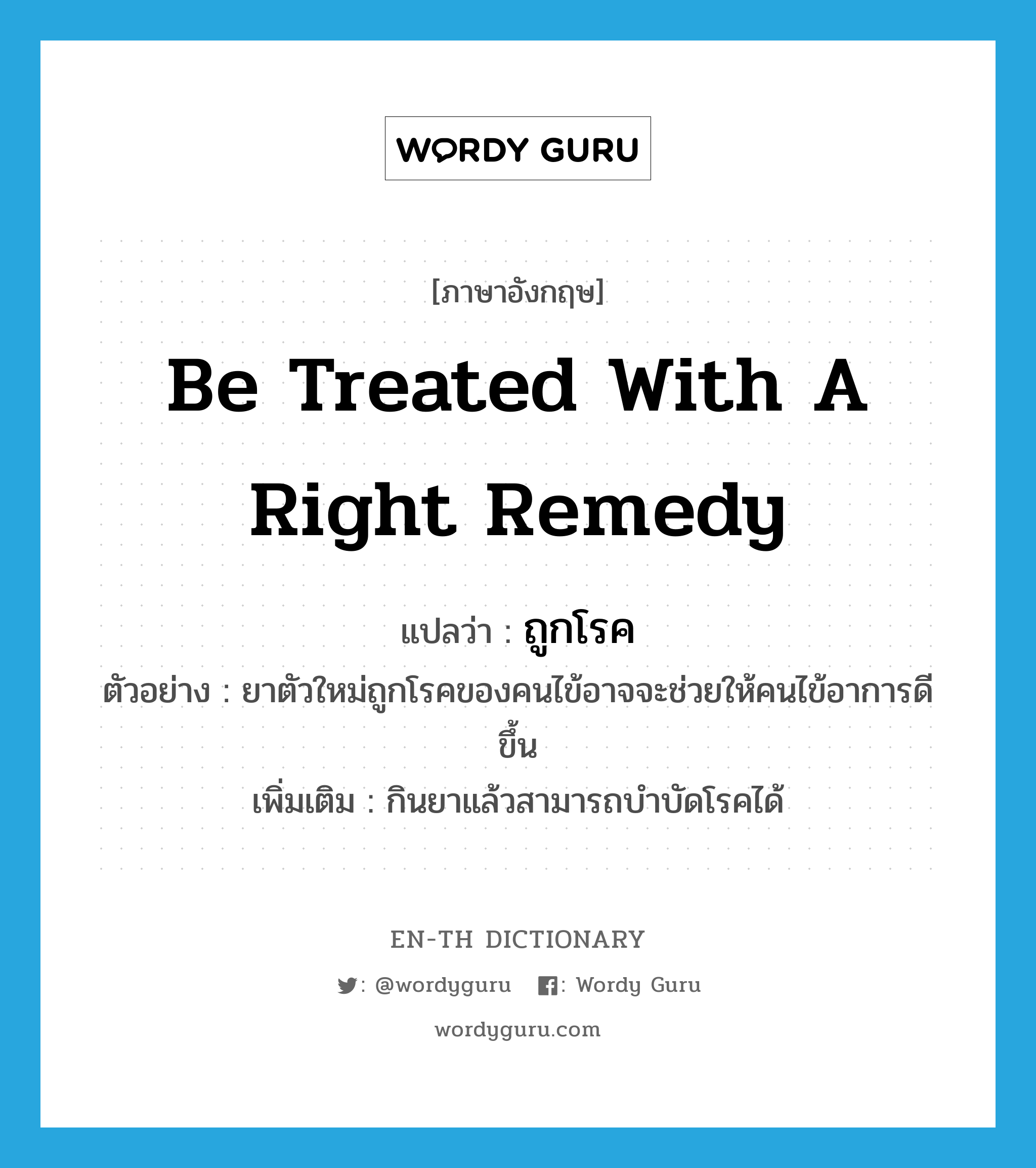 be treated with a right remedy แปลว่า?, คำศัพท์ภาษาอังกฤษ be treated with a right remedy แปลว่า ถูกโรค ประเภท V ตัวอย่าง ยาตัวใหม่ถูกโรคของคนไข้อาจจะช่วยให้คนไข้อาการดีขึ้น เพิ่มเติม กินยาแล้วสามารถบำบัดโรคได้ หมวด V