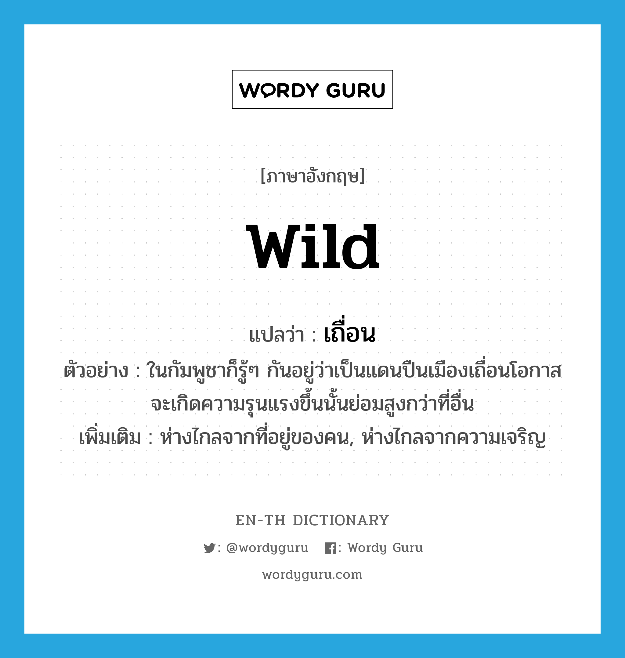 wild แปลว่า?, คำศัพท์ภาษาอังกฤษ wild แปลว่า เถื่อน ประเภท ADJ ตัวอย่าง ในกัมพูชาก็รู้ๆ กันอยู่ว่าเป็นแดนปืนเมืองเถื่อนโอกาสจะเกิดความรุนแรงขึ้นนั้นย่อมสูงกว่าที่อื่น เพิ่มเติม ห่างไกลจากที่อยู่ของคน, ห่างไกลจากความเจริญ หมวด ADJ