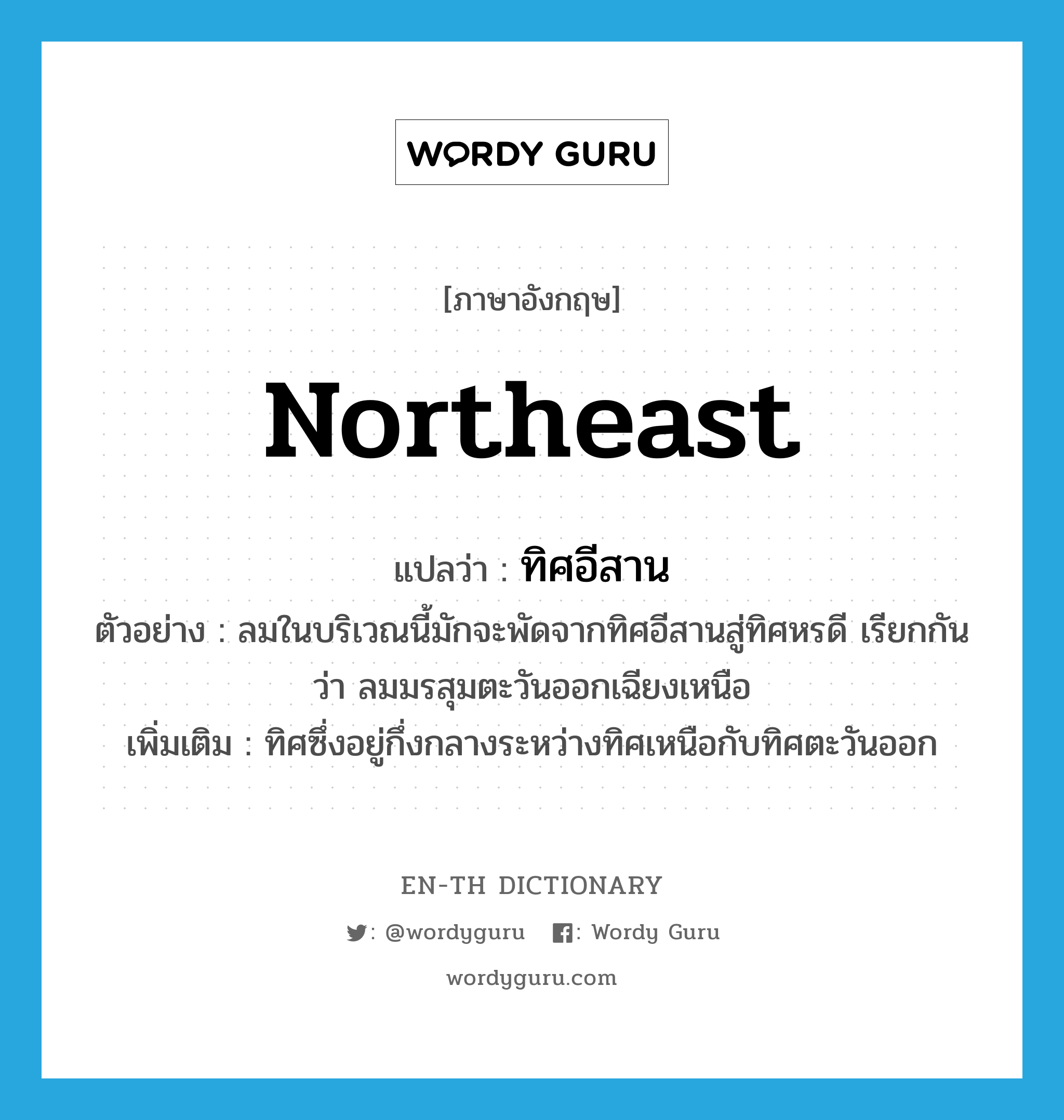 northeast แปลว่า?, คำศัพท์ภาษาอังกฤษ northeast แปลว่า ทิศอีสาน ประเภท N ตัวอย่าง ลมในบริเวณนี้มักจะพัดจากทิศอีสานสู่ทิศหรดี เรียกกันว่า ลมมรสุมตะวันออกเฉียงเหนือ เพิ่มเติม ทิศซึ่งอยู่กึ่งกลางระหว่างทิศเหนือกับทิศตะวันออก หมวด N