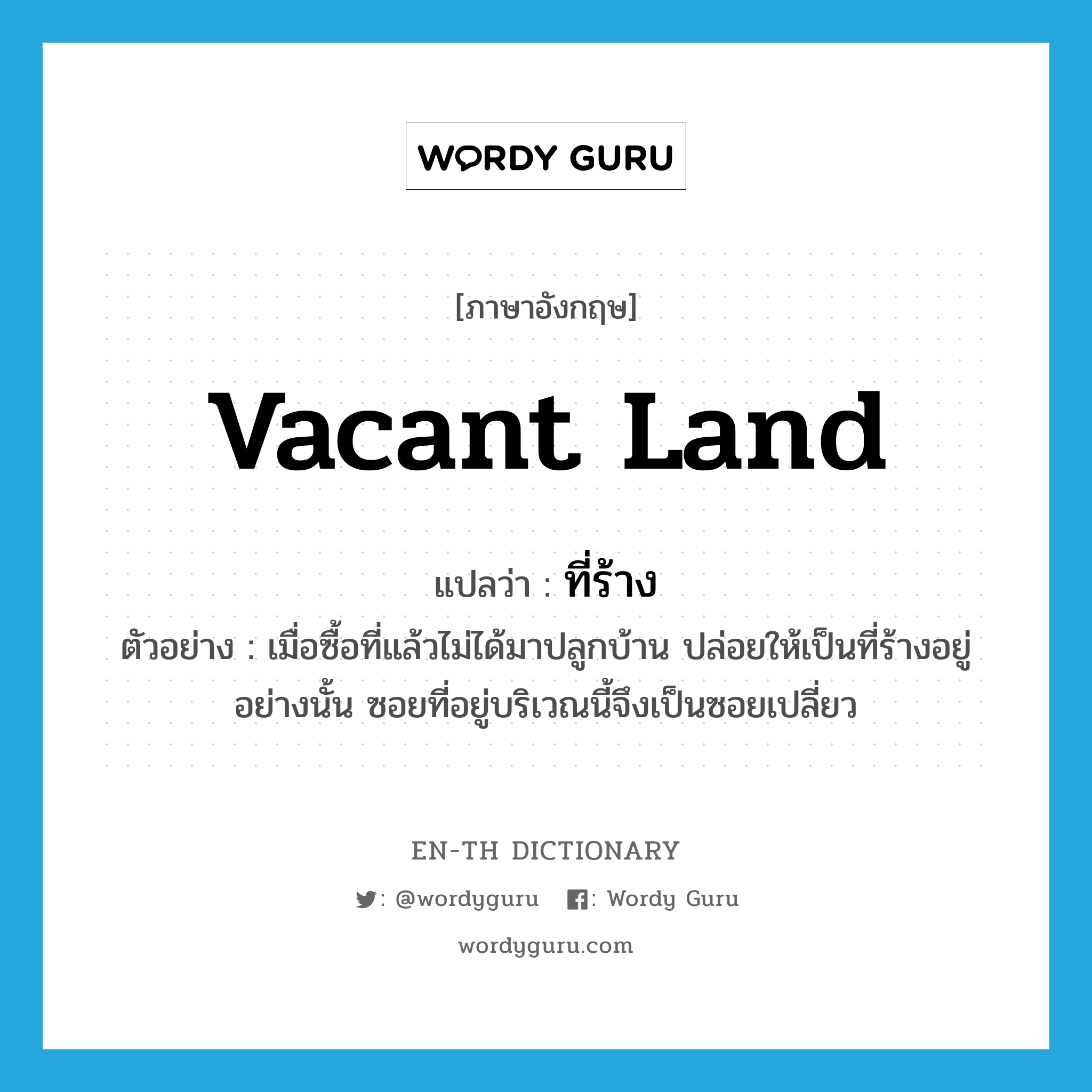 vacant land แปลว่า?, คำศัพท์ภาษาอังกฤษ vacant land แปลว่า ที่ร้าง ประเภท N ตัวอย่าง เมื่อซื้อที่แล้วไม่ได้มาปลูกบ้าน ปล่อยให้เป็นที่ร้างอยู่อย่างนั้น ซอยที่อยู่บริเวณนี้จึงเป็นซอยเปลี่ยว หมวด N