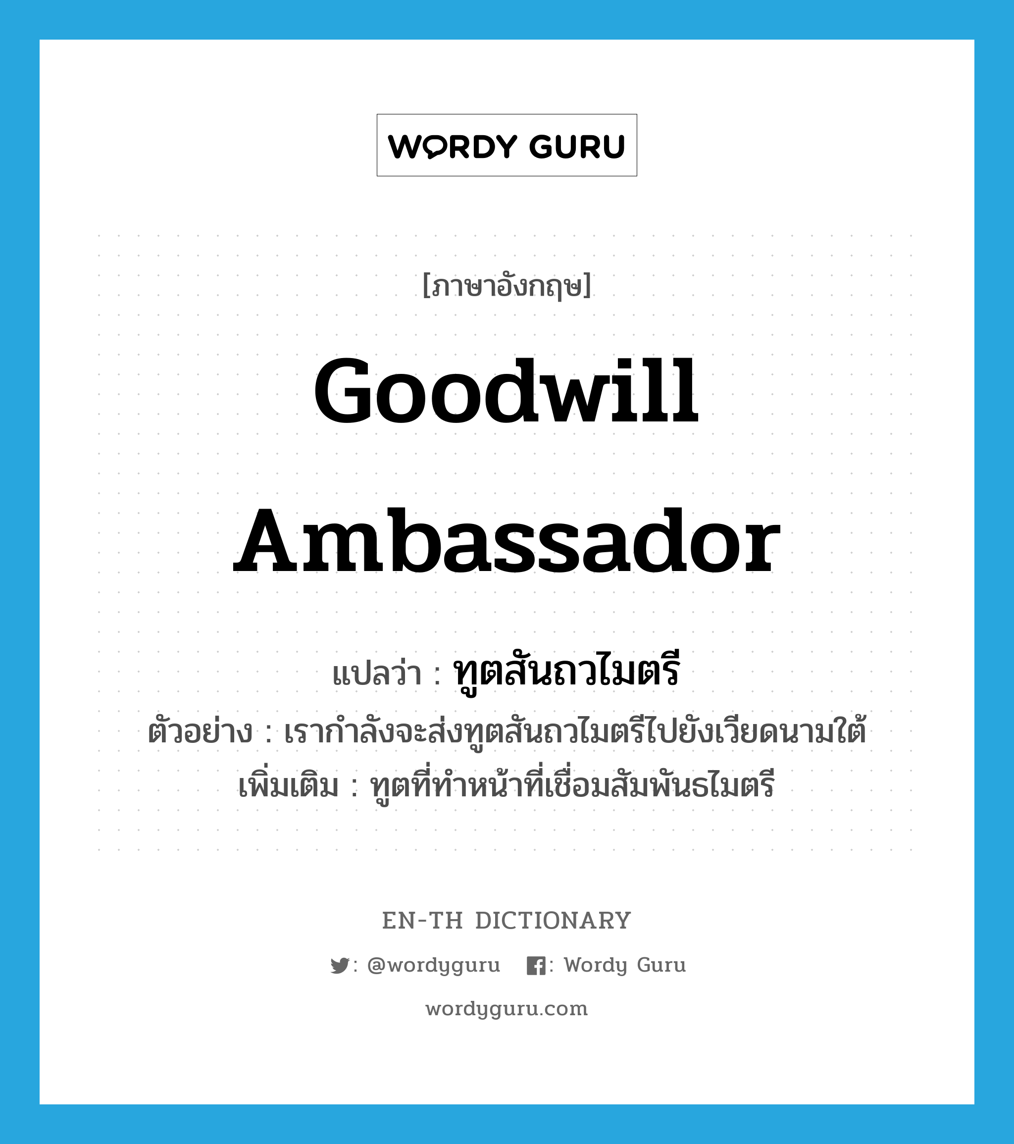 goodwill ambassador แปลว่า?, คำศัพท์ภาษาอังกฤษ goodwill ambassador แปลว่า ทูตสันถวไมตรี ประเภท N ตัวอย่าง เรากำลังจะส่งทูตสันถวไมตรีไปยังเวียดนามใต้ เพิ่มเติม ทูตที่ทำหน้าที่เชื่อมสัมพันธไมตรี หมวด N