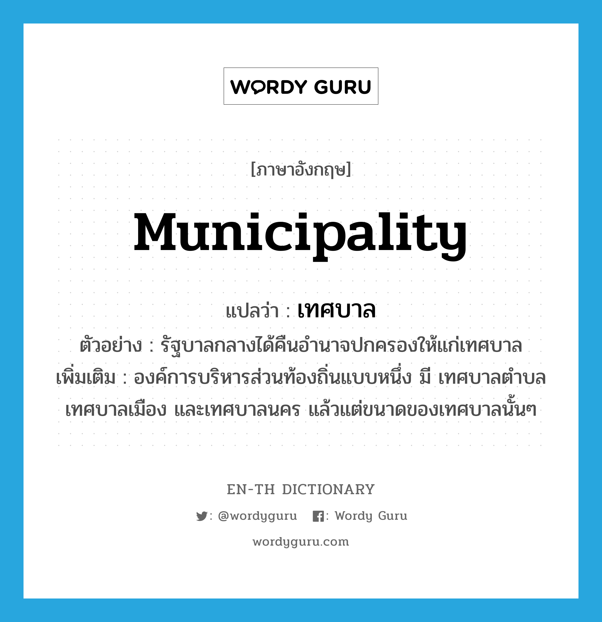 municipality แปลว่า?, คำศัพท์ภาษาอังกฤษ municipality แปลว่า เทศบาล ประเภท N ตัวอย่าง รัฐบาลกลางได้คืนอำนาจปกครองให้แก่เทศบาล เพิ่มเติม องค์การบริหารส่วนท้องถิ่นแบบหนึ่ง มี เทศบาลตำบล เทศบาลเมือง และเทศบาลนคร แล้วแต่ขนาดของเทศบาลนั้นๆ หมวด N